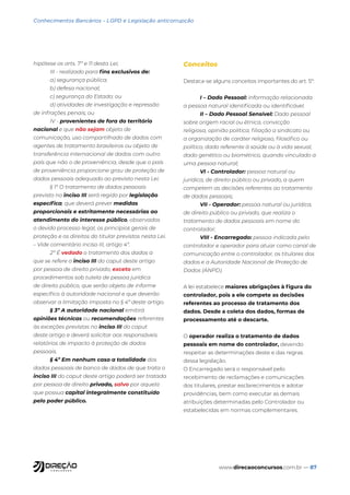 www.direcaoconcursos.com.br — 87
Conhecimentos Bancários - LGPD e Legislação anticorrupção
hipótese os arts. 7º e 11 desta Lei;
III - realizado para fins exclusivos de:
a) segurança pública;
b) defesa nacional;
c) segurança do Estado; ou
d) atividades de investigação e repressão
de infrações penais; ou
IV - provenientes de fora do território
nacional e que não sejam objeto de
comunicação, uso compartilhado de dados com
agentes de tratamento brasileiros ou objeto de
transferência internacional de dados com outro
país que não o de proveniência, desde que o país
de proveniência proporcione grau de proteção de
dados pessoais adequado ao previsto nesta Lei.
§ 1º O tratamento de dados pessoais
previsto no inciso III será regido por legislação
específica, que deverá prever medidas
proporcionais e estritamente necessárias ao
atendimento do interesse público, observados
o devido processo legal, os princípios gerais de
proteção e os direitos do titular previstos nesta Lei.
– Vide comentário inciso III, artigo 4º.
2º É vedado o tratamento dos dados a
que se refere o inciso III do caput deste artigo
por pessoa de direito privado, exceto em
procedimentos sob tutela de pessoa jurídica
de direito público, que serão objeto de informe
específico à autoridade nacional e que deverão
observar a limitação imposta no § 4º deste artigo.
§ 3º A autoridade nacional emitirá
opiniões técnicas ou recomendações referentes
às exceções previstas no inciso III do caput
deste artigo e deverá solicitar aos responsáveis
relatórios de impacto à proteção de dados
pessoais.
§ 4º Em nenhum caso a totalidade dos
dados pessoais de banco de dados de que trata o
inciso III do caput deste artigo poderá ser tratada
por pessoa de direito privado, salvo por aquela
que possua capital integralmente constituído
pelo poder público.
Conceitos
Destaca-se alguns conceitos importantes do art. 5º:
I – Dado Pessoal: informação relacionada
a pessoa natural identificada ou identificável.
II – Dado Pessoal Sensível: Dado pessoal
sobre origem racial ou étnica, convicção
religiosa, opinião política, filiação a sindicato ou
a organização de caráter religioso, filosófico ou
político, dado referente à saúde ou à vida sexual,
dado genético ou biométrico, quando vinculado a
uma pessoa natural;
VI - Controlador: pessoa natural ou
jurídica, de direito público ou privado, a quem
competem as decisões referentes ao tratamento
de dados pessoais;
VII - Operador: pessoa natural ou jurídica,
de direito público ou privado, que realiza o
tratamento de dados pessoais em nome do
controlador;
VIII - Encarregado: pessoa indicada pelo
controlador e operador para atuar como canal de
comunicação entre o controlador, os titulares dos
dados e a Autoridade Nacional de Proteção de
Dados (ANPD).
A lei estabelece maiores obrigações à figura do
controlador, pois a ele compete as decisões
referentes ao processo de tratamento dos
dados. Desde a coleta dos dados, formas de
processamento até o descarte.
O operador realiza o tratamento de dados
pessoais em nome do controlador, devendo
respeitar as determinações deste e das regras
dessa legislação.
O Encarregado será o responsável pelo
recebimento de reclamações e comunicações
dos titulares, prestar esclarecimentos e adotar
providências, bem como executar as demais
atribuições determinadas pelo Controlador ou
estabelecidas em normas complementares.
 