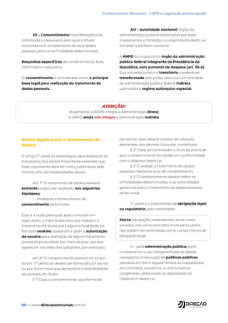 88 — www.direcaoconcursos.com.br
Conhecimentos Bancários - LGPD e Legislação anticorrupção
XII – Consentimento: manifestação livre,
informada e inequívoca pela qual o titular
concorda com o tratamento de seus dados
pessoais para uma finalidade determinada;
Requisitos específicos do consentimento: livre,
informado e inequívoco.
O consentimento é considerado como a principal
base legal para realização do tratamento de
dados pessoais.
XIX - autoridade nacional: órgão da
administração pública responsável por zelar,
implementar e fiscalizar o cumprimento desta Lei
em todo o território nacional.
A ANPD foi criada como órgão da administração
pública federal integrante da Presidência da
República, sem aumento de despesa (art. 55-A).
Sua natureza jurídica é transitória e poderá ser
transformada pelo poder executivo em entidade
da administração pública federal indireta,
submetida a regime autárquico especial.
ATENÇÃO!
Atualmente, a ANPD integra a Administração direta;
A ANPD ainda não integra a Administração indireta
Bases legais para o tratamento de
dados
O artigo 7º prevê as bases legais para realização do
tratamento dos dados. Importante entender que
todo tratamento deve ter como justificativa pelo
menos uma das bases listadas abaixo:
Art. 7º O tratamento de dados pessoais
somente poderá ser realizado nas seguintes
hipóteses:
I - mediante o fornecimento de
consentimento pelo titular;
Essa é a razão pela qual, após a entrada em
vigor da lei, a maioria dos sites que realizam o
tratamento de dados para alguma finalidade (os
famosos cookies) passaram a pedir a autorização
do usuário para realização de algum tratamento
(avisos de privacidade por meio de pop-ups que
aparecem nas telas dos aplicativos, por exemplo).
Art. 8º O consentimento previsto no inciso I
do art. 7º desta Lei deverá ser fornecido por escrito
ou por outro meio que demonstre a manifestação
de vontade do titular.
§ 1º Caso o consentimento seja fornecido
por escrito, esse deverá constar de cláusula
destacada das demais cláusulas contratuais.
§ 2º Cabe ao controlador o ônus da prova de
que o consentimento foi obtido em conformidade
com o disposto nesta Lei.
§ 3º É vedado o tratamento de dados
pessoais mediante vício de consentimento.
§ 4º O consentimento deverá referir-se
a finalidades determinadas, e as autorizações
genéricas para o tratamento de dados pessoais
serão nulas.
II - para o cumprimento de obrigação legal
ou regulatória pelo controlador;
Alerta: obrigações estabelecidas entre entes
privados, tais como contratos entre particulares,
não podem ser entendidas como cumprimento de
obrigação legal.
III - pela administração pública, para
o tratamento e uso compartilhado de dados
necessários à execução de políticas públicas
previstas em leis e regulamentos ou respaldadas
em contratos, convênios ou instrumentos
congêneres, observadas as disposições do
Capítulo IV desta Lei;
 