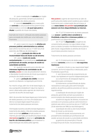 www.direcaoconcursos.com.br — 89
Conhecimentos Bancários - LGPD e Legislação anticorrupção
IV - para a realização de estudos por órgão
de pesquisa, garantida, sempre que possível, a
anonimização dos dados pessoais;
V - quando necessário para a execução
de contrato ou de procedimentos preliminares
relacionados a contrato do qual seja parte o
titular, a pedido do titular dos dados;
Exemplo do inciso V: utilização dos dados pessoais
para concessão de crédito por uma instituição
financeira.
VI - para o exercício regular de direitos em
processo judicial, administrativo ou arbitral,
esse último nos termos da Lei nº 9.307, de 23 de
setembro de 1996 (Lei de Arbitragem);
VII - para a proteção da vida ou da
incolumidade física do titular ou de terceiro;
VIII - para a tutela da saúde,
exclusivamente, em procedimento realizado por
profissionais de saúde, serviços de saúde ou
autoridade sanitária;
IX - quando necessário para atender aos
interesses legítimos do controlador ou de
terceiro, exceto no caso de prevalecerem direitos
e liberdades fundamentais do titular que exijam a
proteção dos dados pessoais; ou
X - para a proteção do crédito, inclusive
quanto ao disposto na legislação pertinente.
No mesmo artigo, além do rol de bases legais, os
seus parágrafos estabelecem algumas regras a
serem observadas pelos agentes de tratamento
quando da escolha da base legal.
Além da previsão das bases legais para tratamento
de dados pessoais, a Lei traz uma seção para
elencar as bases legais específicas para o
tratamento de dados pessoais sensíveis.
Orientações durante a escolha da base legal para o
tratamento dos dados: o fato de os dados pessoais
terem se tornado públicos (amplo acesso na
internet, por exemplo), por escolha do próprio titular,
não isenta o agente de observar os princípios da
boa-fé e do interesse público que embasaram a
disponibilização dos dados pelos agentes.
Não poderá o agente de tratamento se valer da
justificativa dos dados serem públicos para realizar
tratamento sem a observação dos princípios, já
que esses dados não perdem sua proteção por
estarem em livre disponibilidade na internet.
Art. 7º, § 3º O tratamento de dados pessoais
cujo acesso é público deve considerar a
finalidade, a boa-fé e o interesse público que
justificaram sua disponibilização.
Art. 7º, § 4º É dispensada a exigência do
consentimento previsto no caput deste artigo
para os dados tornados manifestamente públicos
pelo titular, resguardados os direitos do titular e
os princípios previstos nesta Lei.
Tratamento de dados pessoais sensíveis:
Art. 11. O tratamento de dados pessoais
sensíveis somente poderá ocorrer nas seguintes
hipóteses:
I - quando o titular ou seu responsável legal
consentir, de forma específica e destacada, para
finalidades específicas;
II - sem fornecimento de consentimento do
titular, nas hipóteses em que for indispensável para:
a) cumprimento de obrigação legal ou
regulatória pelo controlador;
b) tratamento compartilhado de dados
necessários à execução, pela administração
pública, de políticas públicas previstas em leis ou
regulamentos;
c) realização de estudos por órgão de
pesquisa, garantida, sempre que possível, a
anonimização dos dados pessoais sensíveis;
d) exercício regular de direitos, inclusive em
contrato e em processo judicial, administrativo e
arbitral, este último nos termos da Lei nº 9.307, de
23 de setembro de 1996 (Lei de Arbitragem);
e) proteção da vida ou da incolumidade
física do titular ou de terceiro;
f) tutela da saúde, exclusivamente, em
procedimento realizado por profissionais de
saúde, serviços de saúde ou autoridade sanitária;
g) garantia da prevenção à fraude
e à segurança do titular, nos processos de
 