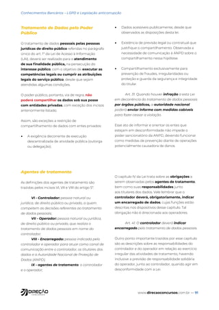 www.direcaoconcursos.com.br — 91
Conhecimentos Bancários - LGPD e Legislação anticorrupção
Tratamento de Dados pelo Poder
Público
O tratamento de dados pessoais pelas pessoas
jurídicas de direito público referidas no parágrafo
único do art. 1º da Lei de Acesso à Informação
(LAI), deverá ser realizado para o atendimento
de sua finalidade pública, na persecução do
interesse público, com o objetivo de executar as
competências legais ou cumprir as atribuições
legais do serviço público, desde que sejam
atendidas algumas condições.
O poder público, portanto, via de regra, não
poderá compartilhar os dados sob sua posse
com entidades privadas, com exceção dos incisos
anteriormente listado.
Assim, são exceções a restrição de
compartilhamento de dados com entes privados:
• A exigência decorrente de execução
descentralizada de atividade pública (outorga
ou delegação);
• Dados acessíveis publicamente, desde que
observados as disposições desta lei.
• Existência de previsão legal ou contratual que
justifique o compartilhamento. Observada a
necessidade de comunicação à ANPD sobre o
compartilhamento nessa hipótese.
• Compartilhamento exclusivamente para
prevenção de fraudes, irregularidades ou
proteção e guarda da segurança e integridade
do titular.
Art. 31. Quando houver infração a esta Lei
em decorrência do tratamento de dados pessoais
por órgãos públicos, a autoridade nacional
poderá enviar informe com medidas cabíveis
para fazer cessar a violação.
Esse ato de informar e orientar os entes que
estejam em desconformidade não impede o
poder sancionatório da ANPD, devendo funcionar
como medidas de prevenção diante de operações
potencialmente causadora de danos.
Agentes de tratamento
As definições dos agentes de tratamento são
trazidas pelos incisos VI, VII e VIII do artigo 5º.
VI - Controlador: pessoa natural ou
jurídica, de direito público ou privado, a quem
competem as decisões referentes ao tratamento
de dados pessoais;
VII - Operador: pessoa natural ou jurídica,
de direito público ou privado, que realiza o
tratamento de dados pessoais em nome do
controlador;
VIII - Encarregado: pessoa indicada pelo
controlador e operador para atuar como canal de
comunicação entre o controlador, os titulares dos
dados e a Autoridade Nacional de Proteção de
Dados (ANPD).
IX - agentes de tratamento: o controlador
e o operador;
O capítulo IV da Lei trata sobre as obrigações a
serem observadas pelos agentes de tratamento,
bem como suas responsabilidades junto
aos titulares dos dados. Vale lembrar que o
controlador deverá, obrigatoriamente, indicar
um encarregado de dados, cujas funções estão
descritas nos dispositivos desse capítulo. Tal
obrigação não é direcionada aos operadores.
Art. 41. O controlador deverá indicar
encarregado pelo tratamento de dados pessoais.
Outro ponto importante trazidos por esse capítulo
são as descrições sobre as responsabilidades do
controlador e do operador em relação ao exercício
irregular das atividades de tratamento, havendo
inclusive a previsão de responsabilidade solidária
do operador, junto ao controlador, quando agir em
desconformidade com a Lei.
 