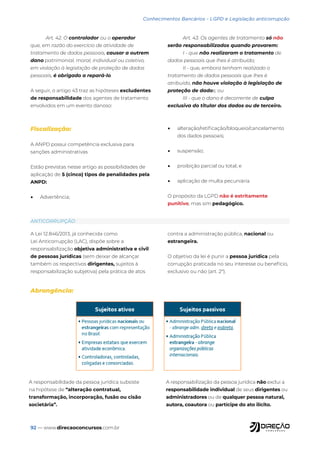92 — www.direcaoconcursos.com.br
Conhecimentos Bancários - LGPD e Legislação anticorrupção
Art. 42. O controlador ou o operador
que, em razão do exercício de atividade de
tratamento de dados pessoais, causar a outrem
dano patrimonial, moral, individual ou coletivo,
em violação à legislação de proteção de dados
pessoais, é obrigado a repará-lo.
A seguir, o artigo 43 traz as hipóteses excludentes
de responsabilidade dos agentes de tratamento
envolvidos em um evento danoso:
Art. 43. Os agentes de tratamento só não
serão responsabilizados quando provarem:
I - que não realizaram o tratamento de
dados pessoais que lhes é atribuído;
II - que, embora tenham realizado o
tratamento de dados pessoais que lhes é
atribuído, não houve violação à legislação de
proteção de dados; ou
III - que o dano é decorrente de culpa
exclusiva do titular dos dados ou de terceiro.
Fiscalização:
A ANPD possui competência exclusiva para
sanções administrativas
Estão previstas nesse artigo as possibilidades de
aplicação de 5 (cinco) tipos de penalidades pela
ANPD:
• Advertência;
• alteração/retificação/bloqueio/cancelamento
dos dados pessoais;
• suspensão;
• proibição parcial ou total; e
• aplicação de multa pecuniária.
O propósito da LGPD não é estritamente
punitivo, mas sim pedagógico.
A Lei 12.846/2013, já conhecida como
Lei Anticorrupção (LAC), dispõe sobre a
responsabilização objetiva administrativa e civil
de pessoas jurídicas (sem deixar de alcançar
também os respectivos dirigentes, sujeitos à
responsabilização subjetiva) pela prática de atos
contra a administração pública, nacional ou
estrangeira.
O objetivo da lei é punir a pessoa jurídica pela
corrupção praticada no seu interesse ou benefício,
exclusivo ou não (art. 2º).
ANTICORRUPÇÃO
Abrangência:
A responsabilidade da pessoa jurídica subsiste
na hipótese de “alteração contratual,
transformação, incorporação, fusão ou cisão
societária”.
A responsabilização da pessoa jurídica não exclui a
responsabilidade individual de seus dirigentes ou
administradores ou de qualquer pessoa natural,
autora, coautora ou partícipe do ato ilícito.
 
