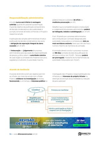 94 — www.direcaoconcursos.com.br
Conhecimentos Bancários - LGPD e Legislação anticorrupção
A multa nunca será inferior à vantagem
auferida, quando for possível sua estimação.
O grande objetivo da publicação extraordinária
da decisão condenatória é dar publicidade à
punição, tornando de todos conhecida a infração e
respectiva sanção.
A aplicação das sanções administrativas (multa e
publicação da decisão condenatória) não exclui
a obrigação da reparação integral do dano
causado (art. 6º, §3º).
A instauração e o julgamento de processo
administrativo para apuração da responsabilidade
de pessoa jurídica cabem à autoridade máxima
de cada órgão ou entidade dos Poderes Executivo,
Legislativo e Judiciário. A autoridade máxima
poderá instaurar o processo de ofício ou
mediante provocação (art. 8º).
Detalhe é que a competência para a instauração
e o julgamento do processo administrativo poderá
ser delegada, vedada a subdelegação (art. 8º, §1º).
O art. 10 prevê que o processo administrativo
será conduzido por comissão designada pela
autoridade instauradora e composta por dois ou
mais servidores estáveis. Note que a lei não fixa o
número máximo de membros da comissão.
A comissão deverá concluir o processo no prazo
de 180 dias contados da data da publicação do
ato que a instituir (art. 10, §3º). Tal prazo poderá
ser prorrogado, mediante ato fundamentado da
autoridade instauradora (art. 10, §4º).
O acordo de leniência tem por objetivo permitir
ao infrator, por meio de acordo com o Poder
Público, colaborar na investigação de ilícitos,
favorecendo, a um tempo, o interesse público na
investigação das infrações e responsabilização dos
infratores, e o interesse do próprio infrator na
obtenção da extinção da punibilidade ou redução
da pena aplicável
Responsabilização administrativa
Acordo de leniência
 