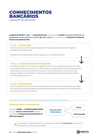96 — www.direcaoconcursos.com.br
CONHECIMENTOS
BANCÁRIOS
LAVAGEM DE DINHEIRO
Lavagem de dinheiro → ato ou a sequência de atos praticados para encobrir a natureza, localização ou
propriedade de bens, direitos ou valores de origem ilícita, com a finalidade de reinseri-los à economia
formal com aparência lícita.
1ª fase → COLOCAÇÃO
O agente introduz o dinheiro ilícito no sistema financeiro para dificultar a identificação da
procedência ilícita dos valores.
Ele pode, por exemplo, comprar títulos negociáveis no mercado financeiro
2ª fase → OCULTAÇÃO (ou DISSIMULAÇÃO)
Nessa fase, o “lavador” faz inúmeras transações financeiras com o objetivo de ocultar o dinheiro
sujo: transferências de recursos entre contas correntes, transferência de recursos entre empresas,
operações através de “contas fantasma” (conta em nome de pessoas que não existem) e de
“laranjas” (pessoas que emprestam o nome para a realização de operações), além de transferir
recursos para paraísos fiscais
3ª fase → INTEGRAÇÃO
Já com a aparência lícita, o dinheiro é recolocado na economia, por exemplo, através da compra
de uma empresa já existente, pela aquisição de empreendimento imobiliário, com o pagamento
de serviços de difícil mensuração etc.
Infrações Penais Antecedentes
Qualquer CRIME ou CONTRAVENÇÃO PENAL
que gere bens ou valores ilícitos pode ser
considerado infração penal antecedente ao
delito de lavagem.
DOS CRIMES DE “LAVAGEM” OU OCULTAÇÃO DE BENS, DIREITOS E VALORES
O processo e o julgamento do crime de lavagem de dinheiro independem do processo
e julgamento da infração antecedente!
!
 