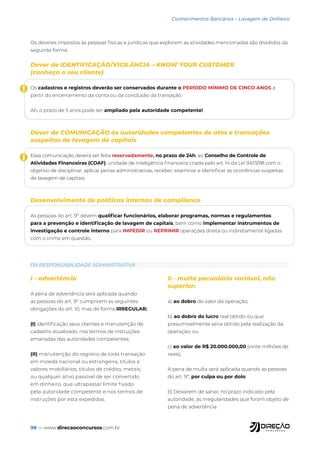 98 — www.direcaoconcursos.com.br
Conhecimentos Bancários - Lavagem de Dinheiro
DA RESPONSABILIDADE ADMINISTRATIVA
Os deveres impostos às pessoas físicas e jurídicas que explorem as atividades mencionadas são divididos da
seguinte forma:
Dever de IDENTIFICAÇÃO/VIGILÂNCIA – KNOW YOUR CUSTOMER
(conheça o seu cliente)
Os cadastros e registros deverão ser conservados durante o PERÍODO MÍNIMO DE CINCO ANOS a
partir do encerramento da conta ou da conclusão da transação.
Ah, o prazo de 5 anos pode ser ampliado pela autoridade competente!
Dever de COMUNICAÇÃO às autoridades competentes de atos e transações
suspeitas de lavagem de capitais
Essa comunicação deverá ser feita reservadamente, no prazo de 24h, ao Conselho de Controle de
Atividades Financeiras (COAF), unidade de inteligência financeira criada pelo art. 14 da Lei 9.613/98 com o
objetivo de disciplinar, aplicar penas administrativas, receber, examinar e identificar as ocorrências suspeitas
de lavagem de capitais.
Desenvolvimento de políticas internas de compliance
As pessoas do art. 9º devem qualificar funcionários, elaborar programas, normas e regulamentos
para a prevenção e identificação de lavagem de capitais, bem como implementar instrumentos de
investigação e controle interno para IMPEDIR ou REPRIMIR operações direta ou indiretamente ligadas
com o crime em questão.
!
!
I - advertência
A pena de advertência será aplicada quando
as pessoas do art. 9º cumprirem as seguintes
obrigações do art. 10, mas de forma IRREGULAR:
(I) identificação seus clientes e manutenção de
cadastro atualizado, nos termos de instruções
emanadas das autoridades competentes;
(II) manutenção do registro de toda transação
em moeda nacional ou estrangeira, títulos e
valores mobiliários, títulos de crédito, metais,
ou qualquer ativo passível de ser convertido
em dinheiro, que ultrapassar limite fixado
pela autoridade competente e nos termos de
instruções por esta expedidas.
II - multa pecuniária variável, não
superior:
a) ao dobro do valor da operação;
b) ao dobro do lucro real obtido ou que
presumivelmente seria obtido pela realização da
operação; ou
c) ao valor de R$ 20.000.000,00 (vinte milhões de
reais);
A pena de multa será aplicada quando as pessoas
do art. 9º, por culpa ou por dolo:
(I) Deixarem de sanar, no prazo indicado pela
autoridade, as irregularidades que foram objeto de
pena de advertência
 
