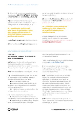 www.direcaoconcursos.com.br — 99
Conhecimentos Bancários - Lavagem de Dinheiro
(II) Deixarem de cumprir com suas obrigações
relacionadas à IDENTIFICAÇÃO DOS CLIENTES e
MANUTENÇÃO DOS REGISTROS (art. 10, I a IV).
(III) Deixarem de atender às requisições
formuladas pelo Coaf na periodicidade, forma e
condições por ele estabelecidas (art. 10, V).
III - inabilitação temporária,
pelo prazo de até 10 (dez) anos,
para o exercício do cargo de
ADMINISTRADOR das pessoas
jurídicas obrigadas;
A inabilitação temporária será aplicada quando:
(I) forem verificadas infrações graves quanto ao
cumprimento das obrigações constantes da Lei de
Lavagem de Dinheiro
(II) ocorrer reincidência específica, devidamente
caracterizada em transgressões anteriormente
punidas com multa.
IV - cassação ou suspensão da
autorização para o exercício
de atividade, operação ou
funcionamento.
A cassação da autorização será aplicada
quando houver reincidência específica de
infrações anteriormente punidas com a pena de
INABILITAÇÃO TEMPORÁRIA.
LEI Nº 9.613, DE 3 DE MARÇO DE 1998.
CAPÍTULO I
Dos Crimes de “Lavagem” ou Ocultação de
Bens, Direitos e Valores
Art. 1o Ocultar ou dissimular a natureza, origem,
localização, disposição, movimentação ou
propriedade de bens, direitos ou valores provenientes,
direta ou indiretamente, de infração penal.
Pena: reclusão, de 3 (três) a 10 (dez) anos, e multa.
§ 1o Incorre na mesma pena quem, para ocultar
ou dissimular a utilização de bens, direitos ou
valores provenientes de infração penal:
I - os converte em ativos lícitos;
II - os adquire, recebe, troca, negocia, dá ou
recebe em garantia, guarda, tem em depósito,
movimenta ou transfere;
III - importa ou exporta bens com valores não
correspondentes aos verdadeiros.
§ 2o Incorre, ainda, na mesma pena quem:
I - utiliza, na atividade econômica ou financeira,
bens, direitos ou valores provenientes de infração penal;
II - participa de grupo, associação ou escritório
tendo conhecimento de que sua atividade
principal ou secundária é dirigida à prática de
crimes previstos nesta Lei.
§ 3º A tentativa é punida nos termos do parágrafo
único do art. 14 do Código Penal.
§ 4o A pena será aumentada de um a dois
terços, se os crimes definidos nesta Lei forem
cometidos de forma reiterada ou por intermédio
de organização criminosa.
§ 5o A pena poderá ser reduzida de um a dois
terços e ser cumprida em regime aberto ou
semiaberto, facultando-se ao juiz deixar de
aplicá-la ou substituí-la, a qualquer tempo, por
pena restritiva de direitos, se o autor, coautor
ou partícipe colaborar espontaneamente com
as autoridades, prestando esclarecimentos que
conduzam à apuração das infrações penais, à
identificação dos autores, coautores e partícipes,
ou à localização dos bens, direitos ou valores
objeto do crime.
§ 6º Para a apuração do crime de que trata este
artigo, admite-se a utilização da ação controlada e
da infiltração de agentes.
 