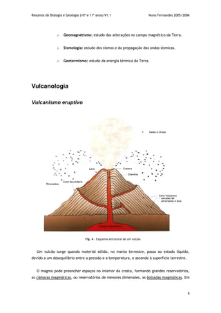 Resumos de Biologia e Geologia (10º e 11º anos) V1.1 Nuno Fernandes 2005/2006
9
o Geomagnetismo: estudo das alterações no campo magnético da Terra.
o Sismologia: estudo dos sismos e da propagação das ondas sísmicas.
o Geotermismo: estudo da energia térmica da Terra.
Vulcanologia
Vulcanismo eruptivo
Um vulcão surge quando material sólido, no manto terrestre, passa ao estado líquido,
devido a um desequilíbrio entre a pressão e a temperatura, e ascende à superfície terrestre.
O magma pode preencher espaços no interior da crosta, formando grandes reservatórios,
as câmaras magmáticas, ou reservatórios de menores dimensões, as bolsadas magmáticas. Em
Fig. 4 – Esquema estrutural de um vulcão
 