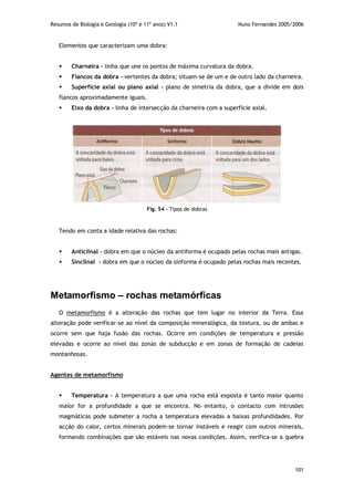Resumos de Biologia e Geologia (10º e 11º anos) V1.1 Nuno Fernandes 2005/2006
101
Elementos que caracterizam uma dobra:
 Charneira – linha que une os pontos de máxima curvatura da dobra.
 Flancos da dobra – vertentes da dobra; situam-se de um e de outro lado da charneira.
 Superfície axial ou plano axial – plano de simetria da dobra, que a divide em dois
flancos aproximadamente iguais.
 Eixo da dobra – linha de intersecção da charneira com a superfície axial.
Tendo em conta a idade relativa das rochas:
 Anticlinal – dobra em que o núcleo da antiforma é ocupado pelas rochas mais antigas.
 Sinclinal - dobra em que o núcleo da sinforma é ocupado pelas rochas mais recentes.
Metamorfismo – rochas metamórficas
O metamorfismo é a alteração das rochas que tem lugar no interior da Terra. Essa
alteração pode verificar-se ao nível da composição mineralógica, da textura, ou de ambas e
ocorre sem que haja fusão das rochas. Ocorre em condições de temperatura e pressão
elevadas e ocorre ao nível das zonas de subducção e em zonas de formação de cadeias
montanhosas.
Agentes de metamorfismo
 Temperatura – A temperatura a que uma rocha está exposta é tanto maior quanto
maior for a profundidade a que se encontra. No entanto, o contacto com intrusões
magmáticas pode submeter a rocha a temperatura elevadas a baixas profundidades. Por
acção do calor, certos minerais podem-se tornar instáveis e reagir com outros minerais,
formando combinações que são estáveis nas novas condições. Assim, verifica-se a quebra
Fig. 54 – Tipos de dobras
 