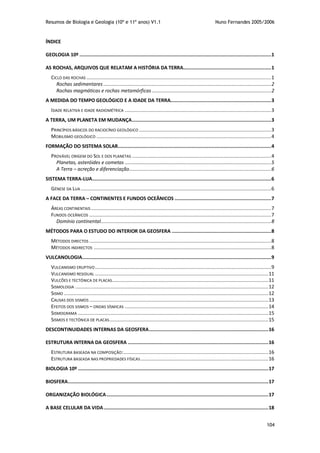 Resumos de Biologia e Geologia (10º e 11º anos) V1.1 Nuno Fernandes 2005/2006
104
ÍNDICE
GEOLOGIA 10º .......................................................................................................................................1
AS ROCHAS, ARQUIVOS QUE RELATAM A HISTÓRIA DA TERRA..............................................................1
CICLO DAS ROCHAS ..................................................................................................................................1
Rochas sedimentares ......................................................................................................................2
Rochas magmáticas e rochas metamórficas ....................................................................................2
A MEDIDA DO TEMPO GEOLÓGICO E A IDADE DA TERRA.......................................................................3
IDADE RELATIVA E IDADE RADIOMÉTRICA .......................................................................................................3
A TERRA, UM PLANETA EM MUDANÇA..................................................................................................3
PRINCÍPIOS BÁSICOS DO RACIOCÍNIO GEOLÓGICO .............................................................................................3
MOBILISMO GEOLÓGICO ...........................................................................................................................4
FORMAÇÃO DO SISTEMA SOLAR............................................................................................................4
PROVÁVEL ORIGEM DO SOL E DOS PLANETAS ..................................................................................................4
Planetas, asteróides e cometas .......................................................................................................5
A Terra – acreção e diferenciação....................................................................................................6
SISTEMA TERRA-LUA..............................................................................................................................6
GÉNESE DA LUA ......................................................................................................................................6
A FACE DA TERRA – CONTINENTES E FUNDOS OCEÂNICOS ....................................................................7
ÁREAS CONTINENTAIS...............................................................................................................................7
FUNDOS OCEÂNICOS ................................................................................................................................7
Domínio continental........................................................................................................................8
MÉTODOS PARA O ESTUDO DO INTERIOR DA GEOSFERA ......................................................................8
MÉTODOS DIRECTOS ................................................................................................................................8
MÉTODOS INDIRECTOS .............................................................................................................................8
VULCANOLOGIA.....................................................................................................................................9
VULCANISMO ERUPTIVO............................................................................................................................9
VULCANISMO RESIDUAL ..........................................................................................................................11
VULCÕES E TECTÓNICA DE PLACAS..............................................................................................................11
SISMOLOGIA ........................................................................................................................................12
SISMO ................................................................................................................................................12
CAUSAS DOS SISMOS ..............................................................................................................................13
EFEITOS DOS SISMOS – ONDAS SÍSMICAS .....................................................................................................14
SISMOGRAMA ......................................................................................................................................15
SISMOS E TECTÓNICA DE PLACAS................................................................................................................15
DESCONTINUIDADES INTERNAS DA GEOSFERA....................................................................................16
ESTRUTURA INTERNA DA GEOSFERA ...................................................................................................16
ESTRUTURA BASEADA NA COMPOSIÇÃO:......................................................................................................16
ESTRUTURA BASEADA NAS PROPRIEDADES FÍSICAS..........................................................................................16
BIOLOGIA 10º ......................................................................................................................................17
BIOSFERA.............................................................................................................................................17
ORGANIZAÇÃO BIOLÓGICA..................................................................................................................17
A BASE CELULAR DA VIDA....................................................................................................................18
 