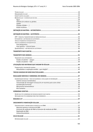 Resumos de Biologia e Geologia (10º e 11º anos) V1.1 Nuno Fernandes 2005/2006
105
TEORIA CELULAR ...................................................................................................................................18
ORGANIZAÇÃO CELULAR..........................................................................................................................18
CONSTITUINTES CELULARES......................................................................................................................19
BIOMOLÉCULAS – AS MOLÉCULAS DA VIDA ...................................................................................................20
Água.............................................................................................................................................20
Hidratos de carbono ou glícidos.....................................................................................................21
Lípidos..........................................................................................................................................23
Prótidos (COHN + …) .....................................................................................................................24
Ácidos nucleicos............................................................................................................................25
OBTENÇÃO DE MATÉRIA – HETEROTROFIA..........................................................................................26
OBTENÇÃO DE MATÉRIA – AUTOTROFIA .............................................................................................32
ATP – PRINCIPAL TRANSPORTADOR DE ENERGIA NA CÉLULA .............................................................................32
FOTOSSÍNTESE: UM PROCESSO DE AUTOTROFIA .............................................................................................33
TIPOS DE PIGMENTOS FOTOSSINTÉTICOS......................................................................................................34
TIPOS DE PIGMENTOS FOTOSSINTÉTICOS......................................................................................................34
Fase fotoquímica...........................................................................................................................34
Fase química – ciclo de Calvin........................................................................................................35
QUIMIOSSÍNTESE – UM PROCESSO DE AUTOTROFIA ........................................................................................36
TRANSPORTE NAS PLANTAS.................................................................................................................36
TRANSPORTE NOS ANIMAIS.................................................................................................................41
TRANSPORTE NOS VERTEBRADOS...............................................................................................................42
Fluidos circulantes – sangue..........................................................................................................44
Fluidos circulantes – linfa ..............................................................................................................44
UTILIZAÇÃO DOS MATERIAIS QUE CHEGAM ÀS CÉLULAS.....................................................................44
FERMENTAÇÃO E RESPIRAÇÃO AERÓBIA.......................................................................................................45
Mitocôndrias e respiração aeróbia – que relação?.........................................................................46
TROCAS GASOSAS EM SERES MULTICELULARES...................................................................................46
REGULAÇÃO NERVOSA E HORMONAL EM ANIMAIS.............................................................................47
COORDENAÇÃO NERVOSA – REDE DE NEURÓNIOS E CIRCULAÇÃO DE INFORMAÇÃO .................................................47
Sistema nervoso (vertebrados) ......................................................................................................48
Transmissão da mensagem nervosa de um neurónio para outra célula..........................................49
Coordenação hormonal.................................................................................................................50
Mecanismos homeostáticos ..........................................................................................................50
Rins humanos ...............................................................................................................................52
HORMONAS VEGETAIS.........................................................................................................................54
ACÇÃO DAS FITO-HORMONAS NO DESENVOLVIMENTO DAS PLANTAS ...................................................................54
APLICAÇÃO DAS FITO-HORMONAS PARA FINS ECONÓMICOS ..............................................................................56
BIOLOGIA 11º ......................................................................................................................................57
CRESCIMENTO E RENOVAÇÃO CELULAR...............................................................................................57
UNIVERSALIDADE E VARIABILIDADE DA MOLÉCULA DE DNA..............................................................................57
Natureza química e estrutura do DNA ...........................................................................................58
Estrutura da molécula de DNA vs Estrutura da molécula de RNA....................................................58
Replicação do DNA........................................................................................................................59
Síntese de proteínas......................................................................................................................59
CICLO CELULAR ....................................................................................................................................61
DIFERENCIAÇÃO CELULAR ........................................................................................................................64
 