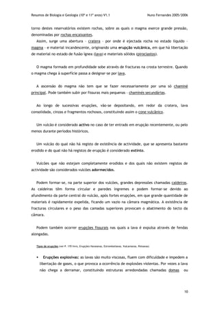 Resumos de Biologia e Geologia (10º e 11º anos) V1.1 Nuno Fernandes 2005/2006
10
torno destes reservatórios existem rochas, sobre as quais o magma exerce grande pressão,
denominadas por rochas encaixantes.
Assim, surge uma abertura – cratera – por onde é ejectada rocha no estado líquido –
magma – e material incandescente, originando uma erupção vulcânica, em que há libertação
de material no estado de fusão ígnea (lava) e materiais sólidos (piroclastos).
O magma formado em profundidade sobe através de fracturas na crosta terrestre. Quando
o magma chega à superfície passa a designar-se por lava.
A ascensão do magma não tem que se fazer necessariamente por uma só chaminé
principal. Pode também subir por fissuras mais pequenas – chaminés secundárias.
Ao longo de sucessivas erupções, vão-se depositando, em redor da cratera, lava
consolidada, cinzas e fragmentos rochosos, constituindo assim o cone vulcânico.
Um vulcão é considerado activo no caso de ter entrado em erupção recentemente, ou pelo
menos durante períodos históricos.
Um vulcão do qual não há registo de existência de actividade, que se apresenta bastante
erodido e do qual não há registos de erupção é considerado extinto.
Vulcões que não estejam completamente erodidos e dos quais não existem registos de
actividade são considerados vulcões adormecidos.
Podem formar-se, na parte superior dos vulcões, grandes depressões chamadas caldeiras.
As caldeiras têm forma circular e paredes íngremes e podem formar-se devido ao
afundimento da parte central do vulcão, após fortes erupções, em que grande quantidade de
materiais é rapidamente expelida, ficando um vazio na câmara magmática. A existência de
fracturas circulares e o peso das camadas superiores provocam o abatimento do tecto da
câmara.
Podem também ocorrer erupções fissurais nas quais a lava é expulsa através de fendas
alongadas.
Tipos de erupções (ver P. 170 livro, Erupções Havaianas, Estrombolianas, Vulcanianas, Peleanas)
 Erupções explosivas: as lavas são muito viscosas, fluem com dificuldade e impedem a
libertação de gases, o que provoca a ocorrência de explosões violentas. Por vezes a lava
não chega a derramar, constituindo estruturas arredondadas chamadas domas ou
 