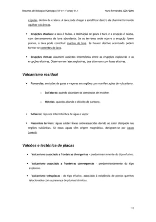 Resumos de Biologia e Geologia (10º e 11º anos) V1.1 Nuno Fernandes 2005/2006
11
cúpulas, dentro da cratera. A lava pode chegar a solidificar dentro da chaminé formando
agulhas vulcânicas.
 Erupções efusivas: a lava é fluida, a libertação de gases é fácil e a erupção é calma,
com derramamento de lava abundante. Se os terrenos onde ocorre a erupção forem
planos, a lava pode constituir mantos de lava. Se houver declive acentuado podem
formar-se correntes de lava.
 Erupções mistas: assumem aspectos intermédios entre as erupções explosivas e as
erupções efusivas. Observam-se fases explosivas, que alternam com fases efusivas.
Vulcanismo residual
 Fumarolas: emissões de gases e vapores em regiões com manifestações de vulcanismo.
o Sulfataras: quando abundam os compostos de enxofre.
o Mofetas: quando abunda o dióxido de carbono.
 Géiseres: repuxos intermitentes de água e vapor.
 Nascentes termais: águas subterrâneas sobreaquecidas devido ao calor dissipado nas
regiões vulcânicas. Se essas águas têm origem magmática, designam-se por águas
juvenis.
Vulcões e tectónica de placas
 Vulcanismo associado a fronteiras divergentes – predominantemente do tipo efusivo.
 Vulcanismo associado a fronteiras convergentes – predominantemente do tipo
explosivo.
 Vulcanismo intraplacas – do tipo efusivo, associado à existência de pontos quentes
relacionados com a presença de plumas térmicas.
 