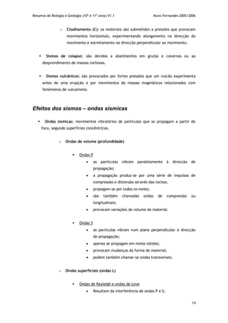 Resumos de Biologia e Geologia (10º e 11º anos) V1.1 Nuno Fernandes 2005/2006
14
o Cisalhamento (C): os materiais são submetidos a pressões que provocam
movimentos horizontais, experimentando alongamento na direcção do
movimento e estreitamento na direcção perpendicular ao movimento.
 Sismos de colapso: são devidos a abatimentos em grutas e cavernas ou ao
desprendimento de massas rochosas.
 Sismos vulcânicos: são provocados por fortes pressões que um vulcão experimenta
antes de uma erupção e por movimentos de massas magmáticas relacionados com
fenómenos de vulcanismo.
Efeitos dos sismos – ondas sísmicas
 Ondas sísmicas: movimentos vibratórios de partículas que se propagam a partir do
foco, segundo superfícies concêntricas.
o Ondas de volume (profundidade)
 Ondas P
 as partículas vibram paralelamente à direcção de
propagação;
 a propagação produz-se por uma série de impulsos de
compressão e distensão através das rochas;
 propagam-se por todos os meios;
 são também chamadas ondas de compressão ou
longitudinais;
 provocam variações do volume do material.
 Ondas S
 as partículas vibram num plano perpendicular à direcção
de propagação;
 apenas se propagam em meios sólidos;
 provocam mudanças da forma do material;
 podem também chamar-se ondas transversais.
o Ondas superficiais (ondas L)
 Ondas de Rayleigh e ondas de Love
 Resultam da interferência de ondas P e S;
 