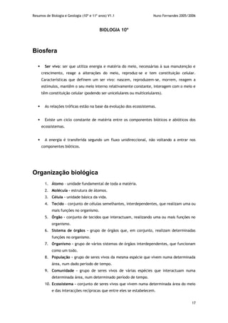 Resumos de Biologia e Geologia (10º e 11º anos) V1.1 Nuno Fernandes 2005/2006
17
BIOLOGIA 10º
Biosfera
 Ser vivo: ser que utiliza energia e matéria do meio, necessárias à sua manutenção e
crescimento, reage a alterações do meio, reproduz-se e tem constituição celular.
Características que definem um ser vivo: nascem, reproduzem-se, morrem, reagem a
estímulos, mantêm o seu meio interno relativamente constante, interagem com o meio e
têm constituição celular (podendo ser unicelulares ou multicelulares).
 As relações tróficas estão na base da evolução dos ecossistemas.
 Existe um ciclo constante de matéria entre os componentes bióticos e abióticos dos
ecossistemas.
 A energia é transferida segundo um fluxo unidireccional, não voltando a entrar nos
componentes bióticos.
Organização biológica
1. Átomo – unidade fundamental de toda a matéria.
2. Molécula – estrutura de átomos.
3. Célula – unidade básica da vida.
4. Tecido – conjunto de células semelhantes, interdependentes, que realizam uma ou
mais funções no organismo.
5. Órgão – conjunto de tecidos que interactuam, realizando uma ou mais funções no
organismo.
6. Sistema de órgãos – grupo de órgãos que, em conjunto, realizam determinadas
funções no organismo.
7. Organismo – grupo de vários sistemas de órgãos interdependentes, que funcionam
como um todo.
8. População – grupo de seres vivos da mesma espécie que vivem numa determinada
área, num dado período de tempo.
9. Comunidade – grupo de seres vivos de várias espécies que interactuam numa
determinada área, num determinado período de tempo.
10. Ecossistema – conjunto de seres vivos que vivem numa determinada área do meio
e das interacções recíprocas que entre eles se estabelecem.
 