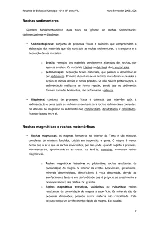 Resumos de Biologia e Geologia (10º e 11º anos) V1.1 Nuno Fernandes 2005/2006
2
Rochas sedimentares
Ocorrem fundamentalmente duas fases na génese de rochas sedimentares:
sedimentogénese e diagénese.
 Sedimentogénese: conjunto de processos físicos e químicos que compreendem a
elaboração dos materiais que vão constituir as rochas sedimentares, o transporte e a
deposição desses materiais.
o Erosão: remoção dos materiais previamente alterados das rochas, por
agentes erosivos. Os materiais (clastos ou detritos) são transportados.
o Sedimentação: deposição desses materiais, que passam a denominar-se
por sedimentos. Primeiro depositam-se os detritos mais densos e pesados e
depois os menos densos e menos pesados. Se não houver perturbações, a
sedimentação realiza-se de forma regular, sendo que os sedimentos
formam camadas horizontais, não deformadas – estratos.
 Diagénese: conjunto de processos físicos e químicos que intervêm após a
sedimentação e pelos quais os sedimentos evoluem para rochas sedimentares coerentes.
No decurso da diagénese os sedimentos são compactados, desidratados e cimentados,
ficando ligados entre si.
Rochas magmáticas e rochas metamórficas
 Rochas magmáticas: os magmas formam-se no interior da Terra e são misturas
complexas de minerais fundidos, cristais em suspensão, e gases. O magma é menos
denso que o ar e que as rochas envolventes, por isso pode, quando sujeito a pressões,
movimentar-se, aproximando-se da crosta. Ao fazê-lo, consolida, formando rochas
magmáticas.
o Rochas magmáticas intrusivas ou plutonitos: rochas resultantes da
consolidação do magma no interior da crosta. Apresentam, geralmente,
minerais desenvolvidos, identificáveis à vista desarmada, devido ao
arrefecimento lento e em profundidade que é propício ao crescimento e
desenvolvimento dos cristais. Ex: granito.
o Rochas magmáticas extrusivas, vulcânicas ou vulcanitos: rochas
resultantes da consolidação do magma à superfície. Os minerais são de
pequenas dimensões, podendo existir matéria não cristalizada. Esta
textura indica um arrefecimento rápido do magma. Ex: basalto.
 