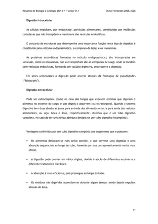 Resumos de Biologia e Geologia (10º e 11º anos) V1.1 Nuno Fernandes 2005/2006
31
Digestão intracelular
As células englobam, por endocitose, partículas alimentares, constituídas por moléculas
complexas que não transpõem a membrana das vesículas endocíticas.
O conjunto de estruturas que desempenha uma importante função neste tipo de digestão é
constituído pelo retículo endoplasmático, o complexo de Golgi e os lisossomas.
As proteínas enzimáticas formadas no retículo endoplasmático são incorporadas em
vesículas, como os lisossomas, que as transportam até ao complexo de Golgi, onde se fundem
com vesículas endocíticas, formando um vacúolo digestivo, onde ocorre a digestão.
Em seres unicelulares a digestão pode ocorrer através da formação de pseudópodes
(“falsos-pés”).
Digestão extracelular
Pode ser extracorporal (como no caso dos fungos que expelem enzimas que digerem o
alimento no exterior do corpo e que depois o absorvem) ou intracorporal. Quando o sistema
digestivo tem duas aberturas (uma para entrada dos alimentos e outra para saída dos resíduos
alimentares, ou seja, boca e ânus, respectivamente) dizemos que é um tubo digestivo
completo. No caso de ter uma única abertura designa-se por tubo digestivo incompleto).
Vantagens conferidas por um tubo digestivo completo aos organismos que o possuem:
 Os alimentos deslocam-se num único sentido, o que permite uma digestão e uma
absorção sequenciais ao longo do tubo, havendo por isso um aproveitamento muito mais
eficaz.
 A digestão pode ocorrer em vários órgãos, devido à acção de diferentes enzimas e a
diferente tratamento mecânico.
 A absorção é mais eficiente, pois prossegue ao longo do tubo.
 Os resíduos não digeridos acumulam-se durante algum tempo, sendo depois expulsos
através do ânus.
 