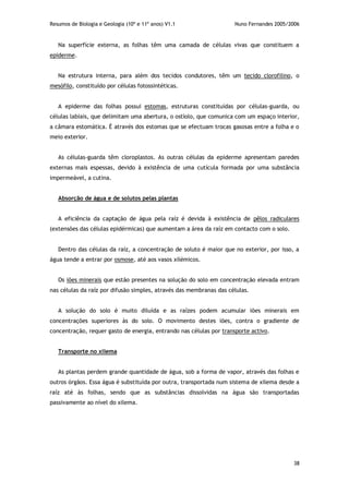 Resumos de Biologia e Geologia (10º e 11º anos) V1.1 Nuno Fernandes 2005/2006
38
Na superfície externa, as folhas têm uma camada de células vivas que constituem a
epiderme.
Na estrutura interna, para além dos tecidos condutores, têm um tecido clorofilino, o
mesófilo, constituído por células fotossintéticas.
A epiderme das folhas possui estomas, estruturas constituídas por células-guarda, ou
células labiais, que delimitam uma abertura, o ostíolo, que comunica com um espaço interior,
a câmara estomática. É através dos estomas que se efectuam trocas gasosas entre a folha e o
meio exterior.
As células-guarda têm cloroplastos. As outras células da epiderme apresentam paredes
externas mais espessas, devido à existência de uma cutícula formada por uma substância
impermeável, a cutina.
Absorção de água e de solutos pelas plantas
A eficiência da captação de água pela raíz é devida à existência de pêlos radiculares
(extensões das células epidérmicas) que aumentam a área da raíz em contacto com o solo.
Dentro das células da raíz, a concentração de soluto é maior que no exterior, por isso, a
água tende a entrar por osmose, até aos vasos xilémicos.
Os iões minerais que estão presentes na solução do solo em concentração elevada entram
nas células da raíz por difusão simples, através das membranas das células.
A solução do solo é muito diluída e as raízes podem acumular iões minerais em
concentrações superiores às do solo. O movimento destes iões, contra o gradiente de
concentração, requer gasto de energia, entrando nas células por transporte activo.
Transporte no xilema
As plantas perdem grande quantidade de água, sob a forma de vapor, através das folhas e
outros órgãos. Essa água é substituída por outra, transportada num sistema de xilema desde a
raíz até às folhas, sendo que as substâncias dissolvidas na água são transportadas
passivamente ao nível do xilema.
 