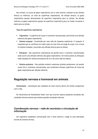 Resumos de Biologia e Geologia (10º e 11º anos) V1.1 Nuno Fernandes 2005/2006
47
Nos animais, as trocas de gases respiratórios com o meio exterior realizam-se por difusão
directa ou indirecta, ao nível de superfícies respiratórias. Na difusão directa, os gases
respiratórios passam directamente da superfície respiratória para as células. Na difusão
indirecta os gases respiratórios passam da superfície respiratória para um fluido circulante e
deste para as células.
Tipos de superfícies respiratórias
 Tegumento – A superfície do corpo é ricamente vascularizada, permitindo uma difusão
indirecta dos gases respiratórios.
 Sistema traqueal – Constituído por uma rede de traqueias (espiráculo  traqueia 
traquíola) que se ramificam em tubos cada vez mais finos ao longo do corpo. O ar circula
no sistema traqueal, ocorrendo uma difusão directa para as células.
 Brânquias – São superfícies respiratórias de grande área e ricamente vascularizadas
onde ocorre uma difusão indirecta dos gases respiratórios. Em muitos peixes as brânquias
estão alojadas em câmaras branquiais de um e do outro lado da cabeça.
 Sistema pulmonar – Nos pulmões existem numerosos alvéolos pulmonares, de parede
muito fina e ricamente vascularizada, que constituem eficazes superfícies de trocas de
gases respiratórios por difusão indirecta.
Regulação nervosa e hormonal em animais
Homeostasia – manutenção das condições do meio interno dentro de limites compatíveis
com a vida.
Os mecanismos de homeostasia fazem com que ocorram apenas pequenas oscilações das
condições internas mesmo que existam grandes oscilações externas.
Coordenação nervosa – rede de neurónios e circulação de
informação
Um organismo estabelece comunicação com o meio externo e reage às suas alterações
através do sistema nervoso.
 