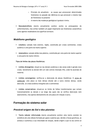 Resumos de Biologia e Geologia (10º e 11º anos) V1.1 Nuno Fernandes 2005/2006
4
o Princípio do actualismo – as causas que provocaram determinados
fenómenos no passado são idênticas às que provocam o mesmo tipo
de fenómenos no presente
o A maioria das mudanças geológicas é gradual e lenta.
 Neocatastrofismo (teoria actualmente aceite): aceita os pressupostos do
uniformitarismo, mas atribui também um papel importante aos fenómenos catastróficos
como agentes modeladores da superfície terrestre.
Mobilismo geológico
 Litosfera: camada mais exterior, rígida, constituída por crosta continental, crosta
oceânica e uma parte do manto superior.
 Astenosfera: camada sólida mas plástica, constituída por uma parte do manto superior
e uma parte do manto inferior.
Tipos de limites das placas litosféricas:
 Limites divergentes: situam-se nas dorsais oceânicas e são zonas onde é gerada nova
crosta. Geralmente as dorsais têm um vale central chamado rifte, onde há ascensão de
material.
 Limites convergentes: verifica-se a destruição de placas litosféricas  zonas de
subducção: uma placa (a mais densa) afunda sob a outra (menos densa), sendo
destruída. (A crosta oceânica mergulha sob a continental)
 Limites conservativos: situam-se no limite de falhas transformantes que cortam
transversalmente as dorsais e ao longo das quais não se verifica destruição nem
alastramento, mas apenas deslizamento de uma placa em relação à outra.
Formação do sistema solar
Provável origem do Sol e dos planetas
 Teoria nebular reformulada (teoria actualmente aceite): esta teoria consiste na
existência de uma nébula formada por gases e poeiras que, devido a forças gravíticas, se
achatou e aumentou a sua velocidade de rotação, dando origem a que no seu centro se
 