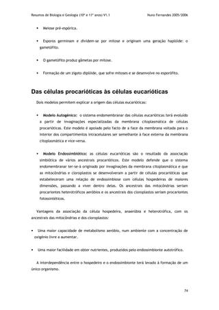 Resumos de Biologia e Geologia (10º e 11º anos) V1.1 Nuno Fernandes 2005/2006
74
 Meiose pré-espórica.
 Esporos germinam e dividem-se por mitose e originam uma geração haplóide: o
gametófito.
 O gametófito produz gâmetas por mitose.
 Formação de um zigoto diplóide, que sofre mitoses e se desenvolve no esporófito.
Das células procarióticas às células eucarióticas
Dois modelos permitem explicar a origem das células eucarióticas:
 Modelo Autogénico: o sistema endomembranar das células eucarióticas terá evoluído
a partir de invaginações especializadas da membrana citoplasmática de células
procarióticas. Este modelo é apoiado pelo facto de a face da membrana voltada para o
interior dos compartimentos intracelulares ser semelhante à face externa da membrana
citoplasmática e vice-versa.
 Modelo Endossimbiótico: as células eucarióticas são o resultado da associação
simbiótica de vários ancestrais procarióticos. Este modelo defende que o sistema
endomembranar ter-se-á originado por invaginações da membrana citoplasmática e que
as mitocôndrias e cloroplastos se desenvolveram a partir de células procarióticas que
estabeleceram uma relação de endossimbiose com células hospedeiras de maiores
dimensões, passando a viver dentro delas. Os ancestrais das mitocôndrias seriam
procariontes heterotróficos aeróbios e os ancestrais dos cloroplastos seriam procariontes
fotossintéticos.
Vantagens da associação da célula hospedeira, anaeróbia e heterotrófica, com os
ancestrais das mitocôndrias e dos cloroplastos:
 Uma maior capacidade de metabolismo aeróbio, num ambiente com a concentração de
oxigénio livre a aumentar.
 Uma maior facilidade em obter nutrientes, produzidos pelo endossimbionte autotrófico.
A interdependência entre o hospedeiro e o endossimbionte terá levado à formação de um
único organismo.
 
