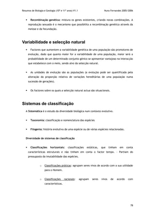 Resumos de Biologia e Geologia (10º e 11º anos) V1.1 Nuno Fernandes 2005/2006
78
 Recombinação genética: mistura os genes existentes, criando novas combinações. A
reprodução sexuada é o mecanismo que possibilita a recombinação genética através da
meiose e da fecundação.
Variabilidade e selecção natural
 Factores que aumentem a variabilidade genética de uma população são promotores de
evolução, dado que quanto maior for a variabilidade de uma população, maior será a
probabilidade de um determinado conjunto génico se apresentar vantajoso na interacção
que estabelece com o meio, sendo alvo da selecção natural.
 As unidades de evolução são as populações (a evolução pode ser quantificada pela
alteração da proporção relativa de variações hereditárias de uma população numa
sucessão de gerações).
 Os factores sobre os quais a selecção natural actua são situacionais.
Sistemas de classificação
A Sistemática é o estudo da diversidade biológica num contexto evolutivo.
 Taxonomia: classificação e nomenclatura das espécies
 Filogenia: história evolutiva de uma espécie ou de várias espécies relacionadas.
Diversidade de sistemas de classificação
 Classificações horizontais: classificações estáticas, que tinham em conta
características estruturais e não tinham em conta o factor tempo. – Partiam do
pressuposto da imutabilidade das espécies.
o Classificações práticas: agrupam seres vivos de acordo com a sua utilidade
para o Homem.
o Classificações racionais: agrupam seres vivos de acordo com
características.
 