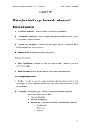 Resumos de Biologia e Geologia (10º e 11º anos) V1.1 Nuno Fernandes 2005/2006
81
GEOLOGIA 11º
Ocupação antrópica e problemas de ordenamento
Bacias hidrográficas
 Leito do rio (aparente) – terreno ocupado, normalmente, pelas águas.
 Leito de cheia (inundação) – espaço ocupado pelas águas em época de cheias, quando
a pluviosidade é muito abundante.
 Leito de seca (estiagem) – zona ocupada pelas águas quando a quantidade destas
diminui, por exemplo, durante o verão.
 Margens – faixas de terreno contíguas ao leito do rio.
Os rios incluem-se em:
 Redes hidrográficas: conjunto de todos os cursos de água, confluentes, de uma
determinada região.
 Bacias hidrográficas: área drenada por uma determinada rede hidrográfica.
Actividade geológica dos rios
 Erosão - remoção de materiais resultantes da alteração das rochas do leito do rio e
das margens. A erosão é devida à pressão que a água exerce sobre as saliência do leito
de das margens.
 Transporte - deslocamento, pela corrente, dos detritos removidos por erosão.
Carga sólida de um curso de água:
 Materiais dissolvidos
 Materiais em suspensão
 Materiais que sofrem tracção (materiais mais pesados e grosseiros):
 Arrastamento
 Rolamento
 Saltação
 