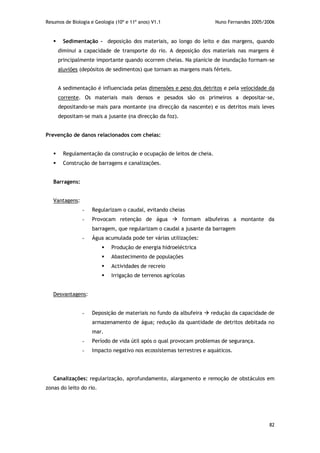 Resumos de Biologia e Geologia (10º e 11º anos) V1.1 Nuno Fernandes 2005/2006
82
 Sedimentação - deposição dos materiais, ao longo do leito e das margens, quando
diminui a capacidade de transporte do rio. A deposição dos materiais nas margens é
principalmente importante quando ocorrem cheias. Na planície de inundação formam-se
aluviões (depósitos de sedimentos) que tornam as margens mais férteis.
A sedimentação é influenciada pelas dimensões e peso dos detritos e pela velocidade da
corrente. Os materiais mais densos e pesados são os primeiros a depositar-se,
depositando-se mais para montante (na direcção da nascente) e os detritos mais leves
depositam-se mais a jusante (na direcção da foz).
Prevenção de danos relacionados com cheias:
 Regulamentação da construção e ocupação de leitos de cheia.
 Construção de barragens e canalizações.
Barragens:
Vantagens:
- Regularizam o caudal, evitando cheias
- Provocam retenção de água  formam albufeiras a montante da
barragem, que regularizam o caudal a jusante da barragem
- Água acumulada pode ter várias utilizações:
 Produção de energia hidroeléctrica
 Abastecimento de populações
 Actividades de recreio
 Irrigação de terrenos agrícolas
Desvantagens:
- Deposição de materiais no fundo da albufeira  redução da capacidade de
armazenamento de água; redução da quantidade de detritos debitada no
mar.
- Período de vida útil após o qual provocam problemas de segurança.
- Impacto negativo nos ecossistemas terrestres e aquáticos.
Canalizações: regularização, aprofundamento, alargamento e remoção de obstáculos em
zonas do leito do rio.
 