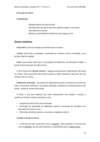 Resumos de Biologia e Geologia (10º e 11º anos) V1.1 Nuno Fernandes 2005/2006
83
Extracção de inertes:
Consequências:
- Desaparecimento de praias fluviais
- Descalçamento de pilares de pontes, podendo originar a sua queda
- Alterações das correntes
- Redução na quantidade de sedimentos que chegam ao mar
Zonas costeiras
Faixa litoral: zona de transição do continente para o oceano.
Arribas: costas altas e escarpadas, constituídas por material rochoso consolidado e com
escassa cobertura vegetal.
Praias: zonas baixas onde ocorre a acumulação de sedimentos, de dimensões variadas, a
grande maioria dos quais de origem fluvial.
A faixa litoral sofre abrasão marinha – desgaste provocado pelo rebentamento das ondas
nas rochas. Esta é particularmente intensa quando as ondas transportam partículas que são
atiradas contra as rochas.
Plataformas de abrasão – são superfícies relativamente planas e próximas do nível do mar
onde se encontram sedimentos de grandes dimensões resultantes do desmoronamento das
arribas. (situam-se na base das arribas)
O litoral é uma zona dinâmica que evolui naturalmente mas também é forçado a
modificar-se devido a factores antrópicos, como:
 Ocupação da faixa litoral com construções
 Diminuição da quantidade de sedimentos, devido à construção de barragens e/ou
exploração de inertes nos rios
 Destruição de defesas naturais, como dunas e vegetação costeira
Combate à erosão do litoral:
 Construção de obras transversais como os esporões e obras paralelas à linha de costa
como os paredões, que são obras aderentes, ou destacadas como os quebra-mares
 