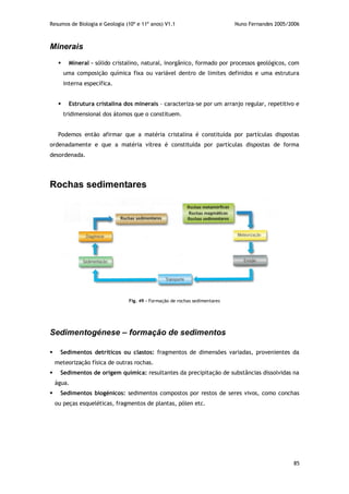 Resumos de Biologia e Geologia (10º e 11º anos) V1.1 Nuno Fernandes 2005/2006
85
Minerais
 Mineral – sólido cristalino, natural, inorgânico, formado por processos geológicos, com
uma composição química fixa ou variável dentro de limites definidos e uma estrutura
interna específica.
 Estrutura cristalina dos minerais – caracteriza-se por um arranjo regular, repetitivo e
tridimensional dos átomos que o constituem.
Podemos então afirmar que a matéria cristalina é constituída por partículas dispostas
ordenadamente e que a matéria vítrea é constituída por partículas dispostas de forma
desordenada.
Rochas sedimentares
Sedimentogénese – formação de sedimentos
 Sedimentos detríticos ou clastos: fragmentos de dimensões variadas, provenientes da
meteorização física de outras rochas.
 Sedimentos de origem química: resultantes da precipitação de substâncias dissolvidas na
água.
 Sedimentos biogénicos: sedimentos compostos por restos de seres vivos, como conchas
ou peças esqueléticas, fragmentos de plantas, pólen etc.
Fig. 49 – Formação de rochas sedimentares
 