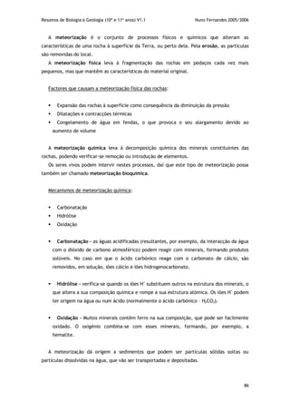 Resumos de Biologia e Geologia (10º e 11º anos) V1.1 Nuno Fernandes 2005/2006
86
A meteorização é o conjunto de processos físicos e químicos que alteram as
características de uma rocha à superfície da Terra, ou perto dela. Pela erosão, as partículas
são removidas do local.
A meteorização física leva à fragmentação das rochas em pedaços cada vez mais
pequenos, mas que mantêm as características do material original.
Factores que causam a meteorização física das rochas:
 Expansão das rochas à superfície como consequência da diminuição da pressão
 Dilatações e contracções térmicas
 Congelamento de água em fendas, o que provoca o seu alargamento devido ao
aumento de volume
A meteorização química leva à decomposição química dos minerais constituintes das
rochas, podendo verificar-se remoção ou introdução de elementos.
Os seres vivos podem intervir nestes processos, daí que este tipo de meteorização possa
também ser chamado meteorização bioquímica.
Mecanismos de meteorização química:
 Carbonatação
 Hidrólise
 Oxidação
 Carbonatação - as águas acidificadas (resultantes, por exemplo, da interacção da água
com o dióxido de carbono atmosférico) podem reagir com minerais, formando produtos
solúveis. No caso em que o ácido carbónico reage com o carbonato de cálcio, são
removidos, em solução, iões cálcio e iões hidrogenocarbonato.
 Hidrólise - verifica-se quando os iões H+
substituem outros na estrutura dos minerais, o
que altera a sua composição química e rompe a sua estrutura atómica. Os iões H+
podem
ter origem na água ou num ácido (normalmente o ácido carbónico – H2CO3).
 Oxidação - Muitos minerais contêm ferro na sua composição, que pode ser facilmente
oxidado. O oxigénio combina-se com esses minerais, formando, por exemplo, a
hematite.
A meteorização dá origem a sedimentos que podem ser partículas sólidas soltas ou
partículas dissolvidas na água, que vão ser transportadas e depositadas.
 