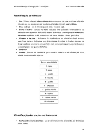 Resumos de Biologia e Geologia (10º e 11º anos) V1.1 Nuno Fernandes 2005/2006
88
Identificação de minerais
 Cor – Existem minerais idiocromáticos (apresentam uma cor característica e própria) e
minerais que não apresentam cor constante, chamados minerais alocromáticos.
 Risca ou traço – cor do mineral quando este é reduzido a pó.
 Brilho ou lustre - consiste no efeito produzido pela qualidade e intensidade da luz
reflectida numa superfície de fractura recente do mineral. O brilho pode ser metálico ou
não metálico (sedoso, vítreo, adamantino, nacarado, resinoso, ceroso, gorduroso).
 Clivagem e fractura - A clivagem é a tendência de um mineral se dividir segundo
superfícies planas e brilhantes, em determinadas direcções. A fractura consiste na
desagregação de um mineral em superfícies mais ou menos irregulares, revelando que as
todas as ligações são igualmente fortes.
 Densidade
 Dureza – consiste na resistência que o mineral oferece ao ser riscado por outro
mineral ou determinados objectos.
Dureza segundo Mohs
1 – talco
2 – gesso
3 – calcite
4 – fluorite
5 – apatite
6 – ortóclase
7 – quartzo hialino
8 – topázio
9 – corindo hialino
10 - diamante
Classificação das rochas sedimentares
 Rochas sedimentares detríticas - são predominantemente constituídas por detritos de
outras rochas.
 