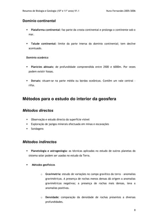 Resumos de Biologia e Geologia (10º e 11º anos) V1.1 Nuno Fernandes 2005/2006
8
Domínio continental
 Plataforma continental: faz parte da crosta continental e prolonga o continente sob o
mar.
 Talude continental: limite da parte imersa do domínio continental; tem declive
acentuado.
Domínio oceânico
 Planícies abissais: de profundidade compreendida entre 2500 e 6000m. Por vezes
podem existir fossas.
 Dorsais: situam-se na parte média ou bordas oceânicas. Contêm um vale central –
rifte.
Métodos para o estudo do interior da geosfera
Métodos directos
 Observação e estudo directo da superfície visível
 Exploração de jazigos minerais efectuada em minas e escavações
 Sondagens
Métodos indirectos
 Planetologia e astrogeologia: as técnicas aplicadas no estudo de outros planetas do
sistema solar podem ser usadas no estudo da Terra.
 Métodos geofísicos
o Gravimetria: estudo de variações no campo gravítico da terra – anomalias
gravimétricas. A presença de rochas menos densas dá origem a anomalias
gravimétricas negativas; a presença de rochas mais densas, leva a
anomalias positivas.
o Densidade: comparação da densidade de rochas presentes a diversas
profundidades.
 