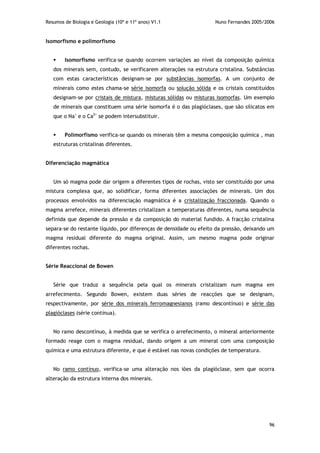 Resumos de Biologia e Geologia (10º e 11º anos) V1.1 Nuno Fernandes 2005/2006
96
Isomorfismo e polimorfismo
 Isomorfismo verifica-se quando ocorrem variações ao nível da composição química
dos minerais sem, contudo, se verificarem alterações na estrutura cristalina. Substâncias
com estas características designam-se por substâncias isomorfas. A um conjunto de
minerais como estes chama-se série isomorfa ou solução sólida e os cristais constituídos
designam-se por cristais de mistura, misturas sólidas ou misturas isomorfas. Um exemplo
de minerais que constituem uma série isomorfa é o das plagióclases, que são silicatos em
que o Na+
e o Ca2+
se podem intersubstituir.
 Polimorfismo verifica-se quando os minerais têm a mesma composição química , mas
estruturas cristalinas diferentes.
Diferenciação magmática
Um só magma pode dar origem a diferentes tipos de rochas, visto ser constituído por uma
mistura complexa que, ao solidificar, forma diferentes associações de minerais. Um dos
processos envolvidos na diferenciação magmática é a cristalização fraccionada. Quando o
magma arrefece, minerais diferentes cristalizam a temperaturas diferentes, numa sequência
definida que depende da pressão e da composição do material fundido. A fracção cristalina
separa-se do restante líquido, por diferenças de densidade ou efeito da pressão, deixando um
magma residual diferente do magma original. Assim, um mesmo magma pode originar
diferentes rochas.
Série Reaccional de Bowen
Série que traduz a sequência pela qual os minerais cristalizam num magma em
arrefecimento. Segundo Bowen, existem duas séries de reacções que se designam,
respectivamente, por série dos minerais ferromagnesianos (ramo descontínuo) e série das
plagióclases (série contínua).
No ramo descontínuo, à medida que se verifica o arrefecimento, o mineral anteriormente
formado reage com o magma residual, dando origem a um mineral com uma composição
química e uma estrutura diferente, e que é estável nas novas condições de temperatura.
No ramo contínuo, verifica-se uma alteração nos iões da plagióclase, sem que ocorra
alteração da estrutura interna dos minerais.
 