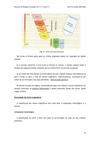 Resumos de Biologia e Geologia (10º e 11º anos) V1.1 Nuno Fernandes 2005/2006
97
São várias as formas pelas quais os cristais originados podem ser separados do líquido
residual.
Se a pressão comprime o local onde se formam os cristais, o líquido residual tende a
escapar por pequenas fendas, enquanto que os cristais ficam no local da sua génese.
Se os cristais são mais densos ou menos densos do que o líquido residual, eles deslocam-se
para o fundo ou para o cimo da câmara magmática, respectivamente. Acumulam-se por
ordem da sua formação e das suas densidades – diferenciação gravítica.
As últimas fracções do magma, constituídas por água com voláteis e outras substâncias em
solução constituem as soluções hidrotermais e podem preencher fendas das rochas, dando
origem a filões.
Diversidade de rochas magmáticas
A classificação das rochas magmáticas tem como base a composição mineralógica e a
textura.
Composição mineralógica
A classificação da rocha é feita com base na percentagem de cada um dos minerais
presentes.
Fig. 51 – Série reaccional de Bowen
 