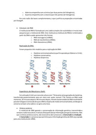 3
o Adenina emparelha com a timina (por duas pontes de hidrogénio);
o Guanina emparelha com a citosina (por três pontes de hidrogénio).
Por esta razão são bases complementares, o que justifica as proporções encontradas
por Chargaff.
 Estrutura do RNA
A molécula de RNA é formada por uma cadeia simples de nucleótidos e é muito mais
pequena que a molécula de DNA. Esta molécula (a molécula de RNA) é sintetizada a
partir do DNA e pode apresentar três formas:
o RNA mensageiro (mRNA);
o RNA de transferência (tRNA);
o RNA ribossómico (rRNA).
Replicação do DNA:
Foram propostos três modelos para a replicação do DNA:
o Hipótese semiconservativa(aqual foi apoiadaporWatson e Crick);
o Hipótese conservativa;
o Hipótese dispersiva.
Experiência de Meselson e Stahl:
Foi cultivado E.Coli num meiode cultura com 15
N durante váriasgeraçõesde bactérias,
transferindo posteriormente para um meio com azoto normal (14
N). Extraiu-se DNA neste
momento,20 minutosdepoise 40 minutosdepois.Atravésdadensidade doDNA recolhidofoi
possível chegase àconclusãode que oDNA se duplicade modosemiconservativo,sendoque se
conserva sempre uma cadeia e se gera uma nova.
 Síntese proteica
A molécula de DNA garante a preservação da informação genética, transmitindo-a
sempre acadanovacélula.A célulautilizaparte dessainformaçãoparagerarproteínas.Para
que a síntese proteica ocorra, são necessários dois processos: a transcrição e a tradução.
A transcrição é o processoque permite queainformaçãogenéticadoDNA sejacopiada
para uma molécula de mRNA.
 