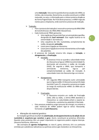 6
uma maturação. Esta ocorre quandodiversassecçõesdomRNA,os
intrões,são removidas.Destaforma,os exõesconstituemomRNA
maturado, ou seja, a informação para a síntese proteica dispõe-se
de forma fragmentada. No final deste processo,o mRNA migra do
núcleo para o citoplasma, onde ocorrerá o processo de tradução.
 Tradução:
o Para o processode tradução é necessáriaapresençadotRNA (RNA
de transferência) e do rRNA (RNA ribossómico).
o Cada molécula de TRNA apresenta:
 Uma regiãoque lhepermitefixarumaminoácidoespecífico,
designado do local aminoacil. Esta região localiza-se na
extremidade 3´ da molécula;
 Uma sequência de três nucleótidos, complementar do
codão, designado anticodão;
 Locais para a ligação ao ribossoma;
 Locaisparaa ligaçãoàsenzimasintervenientesnaformação
dos péptidos.
o O processo de tradução encerra três etapas: a iniciação, o
alongamento e a finalização:
 Iniciação:
 O processo inicia-se quando a subunidade menor
do ribossomase ligaao mRNA (naextremidade 5´),
deslizando até encontrar o codão de iniciação
(AUG). De seguida o tRNA, que transporta o
aminoácido metionina, liga-se por
complementaridade ao codão de iniciação. A
subunidade maior do ribossoma liga-se à menor.
 Alongamento:
 Um segundo tRNA transporta outro aminoácido
que se ligaaocodão.Oribossomaavançatrêsbases
(sentido5’para 3’), enquantoo processose repete
ao longo da molécula de mRNA. Os tRNA vão se
desprendendo.
 Finalização:
 O ribossoma encontra um codão de finalização
(UAA, UAG ou UGA), o último tRNA abandona o
ribossoma e as subunidades voltam a separar-se.
Finalmente, a proteína (ou péptido) é libertada.
o Este processo anabólico exige consumo de energia, no entanto a
cada molécula de mRNA podem ligar-se vários ribossomas,
formando um polirribossoma.
 Alterações do material genético:
As mutaçõesgenéticasresultamda substituição,do desaparecimentoou da adição de um
nucleótido à sequência que constitui o gene. Assim, constituem-se proteínas diferentes.
Quando estas proteínas têm um papel importante no organismo podem originar doenças.
(Anemia Falciforme, Albinismo, …).
São exemplos de agentes mutagénicos, os raios X, gama, cósmicos, UV e as partículas
emitidas por substâncias radioativas ou químicas como o gás mostarda e as nitrosaminas.
 