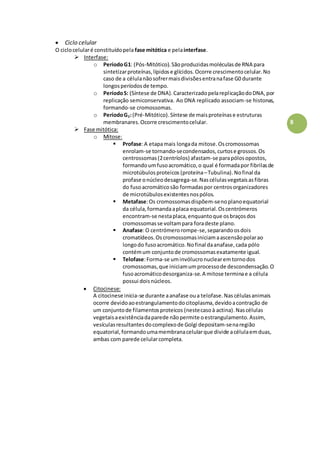 8
 Ciclo celular
O ciclocelularé constituídopela fase mitótica e pelainterfase.
 Interfase:
o PeríodoG1: (Pós-Mitótico).Sãoproduzidasmoléculasde RNA para
sintetizarproteínas,lípidose glícidos.Ocorre crescimentocelular.No
caso de a célulanãosofrermaisdivisõesentranafase G0 durante
longosperíodosde tempo.
o PeríodoS: (Síntese de DNA).CaracterizadopelareplicaçãodoDNA,por
replicação semiconservativa. Ao DNA replicado associam-se histonas,
formando-se cromossomas.
o PeríodoG2:(Pré-Mitótico).Síntese de maisproteínase estruturas
membranares.Ocorre crescimentocelular.
 Fase mitótica:
o Mitose:
 Profase:A etapamais longada mitose.Oscromossomas
enrolam-se tornando-secondensados,curtose grossos.Os
centrossomas(2centríolos) afastam-se parapólosopostos,
formandoumfusoacromático,o qual é formadapor fibrilasde
microtúbulosproteicos (proteína–Tubulina).Nofinal da
profase onúcleodesagrega-se.Nascélulasvegetaisasfibras
do fusoacromáticosão formadaspor centrosorganizadores
de microtúbulosexistentesnospólos.
 Metafase:Os cromossomasdispõem-senoplanoequatorial
da célula,formandaaplaca equatorial.Oscentrómeros
encontram-se nestaplaca,enquantoque osbraçosdos
cromossomasse voltampara foradeste plano.
 Anafase:O centrómerorompe-se,separandoosdois
cromatídeos.Oscromossomasiniciamaascensãopolarao
longodo fusoacromático.Nofinal daanafase,cada pólo
contémum conjuntode cromossomasexatamente igual.
 Telofase:Forma-se uminvólucronuclearemtornodos
cromossomas,que iniciamumprocessode descondensação.O
fusoacromáticodesorganiza-se.A mitose terminae a célula
possui doisnúcleos.
 Citocinese:
A citocinese inicia-se durante aanafase oua telofase.Nascélulasanimais
ocorre devidoaoestrangulamentodocitoplasma,devidoacontração de
um conjuntode filamentosproteicos (nestecasoà actina).Nascélulas
vegetaisaexistênciadaparede nãopermite oestrangulamento.Assim,
vesículasresultantesdocomplexode Golgi depositam-senaregião
equatorial,formandoumamembranacelularque divide acélulaemduas,
ambas com parede celularcompleta.
 