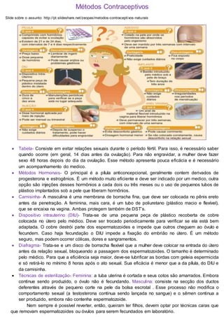 Métodos Contraceptivos
Slide sobre o assunto: http://pt.slideshare.net/zeopas/metodos-contraceptivos-naturais
 Tabela- Consiste em evitar relações sexuais durante o período fértil. Para isso, é necessário saber
quando ocorre (em geral, 14 dias antes da ovulação). Para não engravidar, a mulher deve fazer
sexo 48 horas depois do dia da ovulação. Esse método apresenta pouca eficácia e é necessário
um acompanhamento do medico.
 Métodos Hormonais- O principal é a pílula anticoncepcional, geralmente contem derivados de
progesterona e estrogênios. É um método muito eficiente e deve ser indicado por um medico, outra
opção são injeções desses hormônios a cada dois ou três meses ou o uso de pequenos tubos de
plástico implantados sob a pele que liberam hormônios.
 Camisinha- A masculina é uma membrana de borracha fina, que deve ser colocada no pênis ereto
antes da penetração. A feminina, mais cara, é um tubo de poliuretano (plástico macio e flexível),
que se encaixa na vagina. Ambas protegem também de DST’s.
 Dispositivo intrauterino (DIU)- Trata-se de uma pequena peça de plástico recoberta de cobre
colocada no útero pelo médico. Deve ser trocado periodicamente para verificar se ela está bem
adaptada. O cobre destrói parte dos espermatozoides e impede que outros cheguem ao óvulo e
fecundem. Caso haja fecundação o DIU impede a fixação do embrião no útero. É um método
seguro, mas podem ocorrer cólicas, dores e sangramentos.
 Diafragma- Trata-se e um disco de borracha flexível que a mulher deve colocar na entrada do útero
antes da relação sexual, bloqueando a passagem dos espermatozoides. O tamanho é determinado
pelo médico. Para que a eficiência seja maior, deve-se lubrificar as bordas com geleia espermicida
e só retirá-lo no mínimo 8 horas após o ato sexual. Sua eficácia é menor que a da pílula, do DIU e
da camisinha.
 Técnicas de esterilização- Feminina: a tuba uterina é cortada e seus cotos são amarrados. Embora
continue sendo produzido, o óvulo não é fecundando. Masculina: consiste na secção dos ductos
deferentes através de pequeno corte na pele da bolsa escrotal . Esse processo não modifica o
comportamento sexual (a testosterona continua sendo lançada no sangue) e o sêmen continua a
ser produzido, embora não contenha espermatozoide.
Nem sempre é possível reverter, então, queiram ter filhos, devem optar por técnicas caras que
que removam espermatozoides ou óvulos para serem fecundados em laboratório.
 