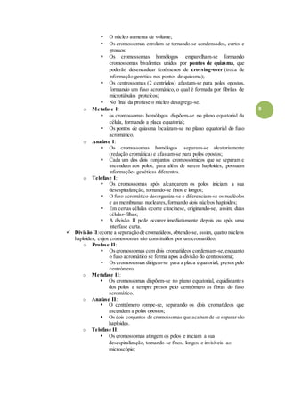 8
 O núcleo aumenta de volume;
 Os cromossomas enrolam-se tornando-se condensados, curtos e
grossos;
 Os cromossomas homólogos emparelham-se formando
cromossomas bivalentes unidos por pontos de quiasma, que
poderão desencadear fenómenos de crossing-over (troca de
informação genética nos pontos de quiasma);
 Os centrossomas (2 centríolos) afastam-se para polos opostos,
formando um fuso acromático, o qual é formada por fibrilas de
microtúbulos proteicos;
 No final da profase o núcleo desagrega-se.
o Metafase I:
 os cromossomas homólogos dispõem-se no plano equatorial da
célula, formando a placa equatorial;
 Os pontos de quiasma localizam-se no plano equatorial do fuso
acromático.
o Anafase I:
 Os cromossomas homólogos separam-se aleatoriamente
(redução cromática) e afastam-se para polos opostos;
 Cada um dos dois conjuntos cromossómicos que se separam e
ascendem aos polos, para além de serem haploides, possuem
informações genéticas diferentes.
o Telofase I:
 Os cromossomas após alcançarem os polos iniciam a sua
desespiralização, tornando-se finos e longos;
 O fuso acromático desorganiza-se e diferenciam-se os nucléolos
e as membranas nucleares, formando dois núcleos haploides;
 Em certas células ocorre citocinese, originando-se, assim, duas
células-filhas;
 A divisão II pode ocorrer imediatamente depois ou após uma
interfase curta.
 Divisão II:ocorre a separaçãode cromatídeos, obtendo-se, assim, quatro núcleos
haploides, cujos cromossomas são constituídos por um cromatídeo.
o Profase II:
 Oscromossomas com dois cromatídeos condensam-se,enquanto
o fuso acromático se forma após a divisão do centrossoma;
 Os cromossomas dirigem-se para a placa equatorial, presos pelo
centrómero.
o Metafase II:
 Os cromossomas dispõem-se no plano equatorial, equidistantes
dos polos e sempre presos pelo centrómero às fibras do fuso
acromático.
o Anafase II:
 O centrómero rompe-se, separando os dois cromatídeos que
ascendem a polos opostos;
 Osdois conjuntos de cromossomas que acabamde se separarsão
haploides.
o Telofase II:
 Os cromossomas atingem os polos e iniciam a sua
desespiralização, tornando-se finos, longos e invisíveis ao
microscópio;
 