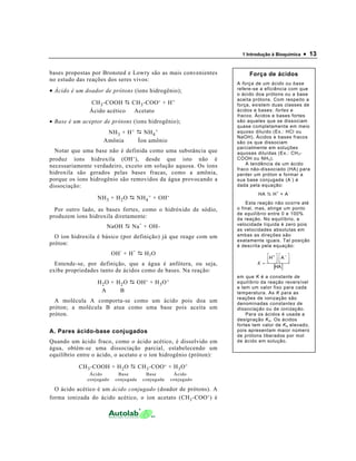 1 Introdução à Bioquímica • 13
bases propostas por Bronsted e Lowry são as mais convenientes
no estudo das reações dos seres vivos:
• Ácido é um doador de prótons (íons hidrogênio);
CH3-COOH CH3-COO- + H+
Ácido acético Acetato
• Base é um aceptor de prótons (íons hidrogênio);
NH3 + H+ NH4
+
Amônia Íon amônio
Notar que uma base não é definida como uma substância que
produz íons hidroxila (OH-), desde que isto não é
necessariamente verdadeiro, exceto em solução aquosa. Os íons
hidroxila são gerados pelas bases fracas, como a amônia,
porque os íons hidrogênio são removidos da água provocando a
dissociação:
NH3 + H2O NH4
+ + OH-
Por outro lado, as bases fortes, como o hidróxido de sódio,
produzem íons hidroxila diretamente:
NaOH Na+
+ OH-
O íon hidroxila é básico (por definição) já que reage com um
próton:
OH-
+ H+
H2O
Entende-se, por definição, que a água é anfótera, ou seja,
exibe propriedades tanto de ácidos como de bases. Na reação:
H2O + H2O OH- + H3O+
A B
A molécula A comporta-se como um ácido pois doa um
próton; a molécula B atua como uma base pois aceita um
próton.
A. Pares ácido-base conjugados
Quando um ácido fraco, como o ácido acético, é dissolvido em
água, obtém-se uma dissociação parcial, estabelecendo um
equilíbrio entre o ácido, o acetato e o íon hidrogênio (próton):
CH3-COOH + H2O CH3-COO- + H3O+
Ácido Base Base Ácido
conjugado conjugada conjugada conjugado
O ácido acético é um ácido conjugado (doador de prótons). A
forma ionizada do ácido acético, o íon acetato (CH3-COO-) é
Força de ácidos
A força de um ácido ou base
refere-se a eficiência com que
o ácido doa prótons ou a base
aceita prótons. Com respeito a
força, existem duas classes de
ácidos e bases: fortes e
fracos. Ácidos e bases fortes
são aqueles que se dissociam
quase completamente em meio
aquoso diluído (Ex.: HCl ou
NaOH). Ácidos e bases fracos
são os que dissociam
parcialmente em soluções
aquosas diluídas (Ex.: CH3-
COOH ou NH3).
A tendência de um ácido
fraco não-dissociado (HA) para
perder um próton e formar a
sua base conjugada (A
-
) é
dada pela equação:
HA H
+
+ A
-
Esta reação não ocorre até
o final, mas, atinge um ponto
de equilíbrio entre 0 e 100%
da reação. No equilíbrio, a
velocidade líquida é zero pois
as velocidades absolutas em
ambas as direções são
exatamente iguais. Tal posição
é descrita pela equação:
[ ]HA
AH








=
−+
K
em que K é a constante de
equilíbrio da reação reversível
e tem um valor fixo para cada
temperatura. As K para as
reações de ionização são
denominadas constantes de
dissociação ou de ionização.
Para os ácidos é usada a
designação Ka. Os ácidos
fortes tem valor de Ka elevado,
pois apresentam maior número
de prótons liberados por mol
de ácido em solução.
 