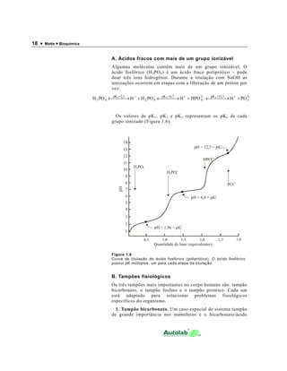 18 • Motta • Bioquímica
A. Ácidos fracos com mais de um grupo ionizável
Algumas moléculas contêm mais de um grupo ionizável. O
ácido fosfórico (H3PO4) é um ácido fraco poliprótico – pode
doar três íons hidrogênio. Durante a titulação com NaOH as
ionizações ocorrem em etapas com a liberação de um próton por
vez:
−+=−+=−+=
+ →←+ →←+ →← 3
3
3,12pK2
4
7,6pK
42
1,2pK
43 POHHPOHPOHHPOH 321
Os valores de pK1, pK2 e pK3 representam os pKa de cada
grupo ionizado (Figura 1.6).
Figura 1.6
Curva de titulação do ácido fosfórico (poliprótico). O ácido fosfórico
possui pK múltiplos, um para cada etapa da titulação.
B. Tampões fisiológicos
Os três tampões mais importantes no corpo humano são: tampão
bicarbonato, o tampão fosfato e o tampão protéico. Cada um
está adaptado para solucionar problemas fisiológicos
específicos do organismo.
1. Tampão bicarbonato. Um caso especial de sistema tampão
de grande importância nos mamíferos é o bicarbonato/ácido
pH
Quantidade de base (equivalentes)
14
13
12
11
10
9
8
7
6
5
4
3
2
1
5
4
4
4
4
4
4
4
4
4
4
4
4
pH = 1,96 = p ’K1
pH = 6,8 = p ’K2
pH = 12,5 = p ’K3
H PO
PO
3
3
4
H PO2 4
-
HPO4
2-
3-
 