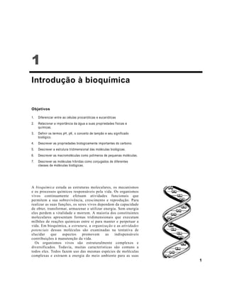1
1
Introdução à bioquímica
Objetivos
1. Diferenciar entre as células procarióticas e eucarióticas
2. Relacionar a importância da água a suas propriedades físicas e
químicas.
3. Definir os termos pH, pK, o conceito de tampão e seu significado
biológico.
4. Descrever as propriedades biologicamente importantes do carbono.
5. Descrever a estrutura tridimensional das moléculas biológicas.
6. Descrever as macromoléculas como polímeros de pequenas moléculas.
7. Descrever as moléculas híbridas como conjugados de diferentes
classes de moléculas biológicas.
A bioquímica estuda as estruturas moleculares, os mecanismos
e os processos químicos responsáveis pela vida. Os organismos
vivos continuamente efetuam atividades funcionais que
permitem a sua sobrevivência, crescimento e reprodução. Para
realizar as suas funções, os seres vivos dependem da capacidade
de obter, transformar, armazenar e utilizar energia. Sem energia
eles perdem a vitalidade e morrem. A maioria dos constituintes
moleculares apresentam formas tridimensionais que executam
milhões de reações químicas entre si para manter e perpetuar a
vida. Em bioquímica, a estrutura, a organização e as atividades
potenciais dessas moléculas são examinadas na tentativa de
elucidar que aspectos promovem as indispensáveis
contribuições à manutenção da vida.
Os organismos vivos são estruturalmente complexos e
diversificados. Todavia, muitas características são comuns a
todos eles. Todos fazem uso das mesmas espécies de moléculas
complexas e extraem a energia do meio ambiente para as suas
 