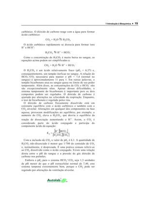 1 Introdução à Bioquímica • 19
carbônico. O dióxido de carbono reage com a água para formar
ácido carbônico:
CO2 + H2O H2CO3
O ácido carbônico rapidamente se dissocia para formar íons
H+
e HCO+
:
H2CO3 H+ + HCO3
-
Como a concentração do H2CO3 é muito baixa no sangue, as
equações acima podem ser simplificadas a:
CO2 + H2O H+ + HCO3
-
O H2CO3 é um ácido relativamente fraco (pKa = 6,37) e,
consequentemente, um tampão ineficaz no sangue. A relação do
HCO3
-
/CO2 necessária para manter o pH = 7,4 (normal no
sangue) é aproximadamente 11 para 1. Em outras palavras, o
tampão bicarbonato atua no sangue quase no limite de seu poder
tamponante. Além disso, as concentrações de CO2 e HCO3
-
não
são excepcionalmente altas. Apesar dessas dificuldades, o
sistema tamponante do bicarbonato é importante pois os dois
compontes podem ser regulados. O dióxido de carbono é
ajustado por alterações na velocidade da respiração. Enquanto,
o teor de bicarbonato é regulado pelos rins.
O dióxido de carbono fisicamente dissolvido está em
constante equilíbrio com o ácido carbônico e também com o
CO2 alveolar. Alterações em qualquer dos componentes na fase
aquosa, provocam modificações no equilíbrio; por exemplo, o
aumento do CO2 eleva o H2CO3, que desvia o equilíbrio da
reação de dissociação aumentando o H+. Assim, o CO2 é
considerado parte do ácido conjugado e participa do
componente ácido da equação:
[ ][ ]
[ ][ ]232
3
a
COCOH
HCOH −+
=K
Com a inclusão do CO2 o valor de pKa é 6,1. A quantidade de
H2CO3 não-dissociado é menor que 1/700 do conteúdo de CO2
e, normalmente, é desprezada. É uma prática comum referir-se
ao CO2 dissolvido como o ácido conjugado. Existe uma relação
direta entre o pH do sangue e a pressão do gás dióxido de
carbono nos pulmões.
Embora o pKa para o sistema HCO3
-/CO2 seja 1,3 unidades
de pH menor do que o pH extracelular normal de 7,40, este
sistema tampona extremamente bem, porque o CO2 pode ser
regulado por alterações da ventilação alveolar.
 