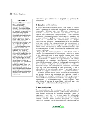 22 • Motta • Bioquímica
carboxílicos que determinam as propriedades químicas dos
aminoácidos.
B. Estrutura tridimensional
A ligação de quatro diferentes grupos a um átomo de carbono
resulta em estruturas tetraédricas diferentes. As moléculas com
composições idênticas mas com diferentes estruturas, são
chamadas isômeros. Os isômeros que diferem no arranjo
espacial são denominados estereoisômeros. Essas estruturas
apresentam centros assimétricos (centros quirais) indicando que
os estereoisômeros podem ocorrer em formas orientadas à
direita ou à esquerda. Os estereoisômeros são imagens
especulares um do outro e não-superponíveis e são chamados
moléculas quirais. Os estereoisômeros são enanciômeros e
apresentam atividade óptica, i.e., giram a luz plano-polarizada
para a direita (dextrógiro) ou para a esquerda (levógiro). Uma
mistura equimolar de cada enanciômero é opticamente inativa
(mistura racêmica).
As posições dos átomos ou grupos ao redor de um átomo de
carbono quiral não estão relacionados com a direção do desvio
da luz plano-polarizada de uma maneira simples. Emil Fisher
em 1891, arbitrária e corretamente, designou uma das estruturas
do gliceraldeído e chamou de D-gliceraldeído. O isômero
levorrotatório foi chamado L-gliceraldeído. Atualmente, o
gliceraldeído permanece a base da configuração estereoquímica
das moléculas biológicas. Estereoisômeros de todas as
moléculas quirais tem configurações estruturais relacionadas
com um dos gliceraldeídos e são designadas D ou L
independente de sua atividade óptica. A atividade óptica é
indicada por (+) para dextrorrotatório e (-) para levórrotatório.
Os centros quirais são de grande importância biológica pois
um grande número de moléculas são seletivas quanto a
quiralidade, por exemplo, virtualmente todas as proteínas e
polissacarídios dos organismos superiores são compostos por L-
aminoácidos e D-monossacarídeos, respectivamente. Esta
seletividade é devida à estabilidade adicional que estas
configurações conferem às moléculas poliméricas.
C. Macromoléculas
As macromoléculas são construídas pela união química de
precursores relativamente simples (subunidades monoméricas)
para formar polímeros de unidades repetidas. Todos os
organismos vivos têm os mesmos tipos de subunidades
monoméricas que além da formação de macromoléculas
exercem, também, várias funções biológicas. As ligações
específicas para cada tipo de macromolécula, são formadas por
Sistema RS
O sistema RS de nomenclatura
para a configuração
estereoquímica foi
desenvolvido em 1956 para
superar o principal problema
associado com a nomenclatura
DL, que pode ser ambigüa para
compostos com múltiplos
centros quirais. O sistema RS
compara os quatro átomos ou
grupos ligados ao átomo de
carbono tetraédrico (centro
quiral). Cada grupo ligado ao
centro quiral tem uma
prioridade. As prioridades são:
SH > OH > NH2 > COOH >
CHO > CH2OH > CH3 > H.
A configuração do centro
quiral é visualizada com o
grupo de menor prioridade
orientado para longe do
observador, exemplo, o H no
gliceraldeído. Se a ordem dos
outros três grupos diminui na
direção horária, a configuração
será considerada R (do latim,
rectus, direita). Se a ordem for
no sentido anti-horário, a
configuração será considerada
S (do latim, sinistrus,
esquerda). Desse modo, o R-
gliceraldeído é sinônimo de D-
gliceraldeído. O sistema RS
descreve sem ambigüidades a
configuração estereoquímica
de compostos contendo vários
centros quirais, exemplo, (2S,
3R)-treonina.
 