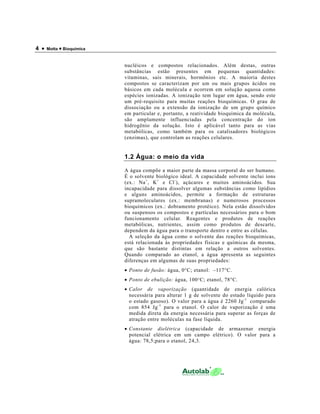 4 • Motta • Bioquímica
nucléicos e compostos relacionados. Além destas, outras
substâncias estão presentes em pequenas quantidades:
vitaminas, sais minerais, hormônios etc. A maioria destes
compostos se caracterizam por um ou mais grupos ácidos ou
básicos em cada molécula e ocorrem em solução aquosa como
espécies ionizadas. A ionização tem lugar em água, sendo este
um pré-requisito para muitas reações bioquímicas. O grau de
dissociação ou a extensão da ionização de um grupo químico
em particular e, portanto, a reatividade bioquímica da molécula,
são amplamente influenciadas pela concentração do íon
hidrogênio da solução. Isto é aplicável tanto para as vias
metabólicas, como também para os catalisadores biológicos
(enzimas), que controlam as reações celulares.
1.2 Água: o meio da vida
A água compõe a maior parte da massa corporal do ser humano.
É o solvente biológico ideal. A capacidade solvente inclui íons
(ex.: Na+
, K+
e Cl-
), açúcares e muitos aminoácidos. Sua
incapacidade para dissolver algumas substâncias como lipídios
e alguns aminoácidos, permite a formação de estruturas
supramoleculares (ex.: membranas) e numerosos processos
bioquímicos (ex.: dobramento protéico). Nela estão dissolvidos
ou suspensos os compostos e partículas necessários para o bom
funcionamento celular. Reagentes e produtos de reações
metabólicas, nutrientes, assim como produtos de descarte,
dependem da água para o transporte dentro e entre as células.
A seleção da água como o solvente das reações bioquímicas,
está relacionada às propriedades físicas e químicas da mesma,
que são bastante distintas em relação a outros solventes.
Quando comparado ao etanol, a água apresenta as seguintes
diferenças em algumas de suas propriedades:
• Ponto de fusão: água, 0°C; etanol: –117°C.
• Ponto de ebulição: água, 100°C; etanol, 78°C.
• Calor de vaporização (quantidade de energia calórica
necessária para alterar 1 g de solvente do estado líquido para
o estado gasoso). O valor para a água é 2260 Jg-1
comparado
com 854 Jg-1
para o etanol. O calor de vaporização é uma
medida direta da energia necessária para superar as forças de
atração entre moléculas na fase líquida.
• Constante dielétrica (capacidade de armazenar energia
potencial elétrica em um campo elétrico). O valor para a
água: 78,5;para o etanol, 24,3.
 