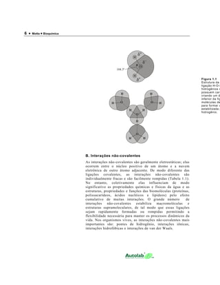6 • Motta • Bioquímica
B. Interações não-covalentes
As interações não-covalentes são geralmente eletrostáticas; elas
ocorrem entre o núcleo positivo de um átomo e a nuvem
eletrônica de outro átomo adjacente. De modo diferente das
ligações covalentes, as interações não-covalentes são
individualmente fracas e são facilmente rompidas (Tabela 1.1).
No entanto, coletivamente elas influenciam de modo
significativo as propriedades químicas e físicas da água e as
estruturas, propriedades e funções das biomoléculas (proteínas,
polissacarídeos, ácidos nucléicos e lipídeos) pelo efeito
cumulativo de muitas interações. O grande número de
interações não-covalentes estabiliza macromoléculas e
estruturas supramoleculares, de tal modo que essas ligações
sejam rapidamente formadas ou rompidas permitindo a
flexibilidade necessária para manter os processos dinâmicos da
vida. Nos organismos vivos, as interações não-covalentes mais
importantes são: pontes de hidrogênio, interações iônicas,
interações hidrofóbicas e interações de van der Waals.
Figura 1.1
Estrutura da
ligação H-O-H
hidrogênios c
possuem carg
criando um d
inferior da fig
moléculas de
para formar u
estabilizada p
hidrogênio.
O
H
H
+
+
104.3º
O
H
H
O
H H
H
H
HO
H H
O
 