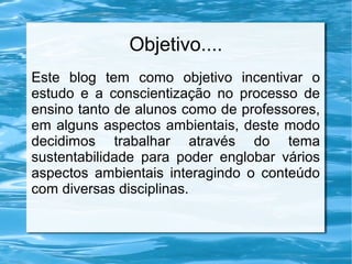 Objetivo....
Este blog tem como objetivo incentivar o
estudo e a conscientização no processo de
ensino tanto de alunos como de professores,
em alguns aspectos ambientais, deste modo
decidimos trabalhar através do tema
sustentabilidade para poder englobar vários
aspectos ambientais interagindo o conteúdo
com diversas disciplinas.

 