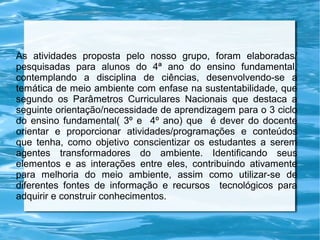 As atividades proposta pelo nosso grupo, foram elaboradas/
pesquisadas para alunos do 4ª ano do ensino fundamental,
contemplando a disciplina de ciências, desenvolvendo-se a
temática de meio ambiente com enfase na sustentabilidade, que
segundo os Parâmetros Curriculares Nacionais que destaca a
seguinte orientação/necessidade de aprendizagem para o 3 ciclo
do ensino fundamental( 3º e 4º ano) que é dever do docente
orientar e proporcionar atividades/programações e conteúdos
que tenha, como objetivo conscientizar os estudantes a serem
agentes transformadores do ambiente. Identificando seus
elementos e as interações entre eles, contribuindo ativamente
para melhoria do meio ambiente, assim como utilizar-se de
diferentes fontes de informação e recursos tecnológicos para
adquirir e construir conhecimentos.

 