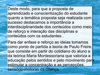 Deste modo, para que a proposta de
aprendizado e conscientização do estudante
quanto a temática proposta seja realizada com
sucesso destacamos a importância a
interdisciplinaridade dos conteúdos como meio
de reforço e interação das disciplinas e
conteúdos com os estudantes .
Para dar enfase e reforço as ideias tomamos
como ponto de partida a teoria de Paulo Freire,
que consiste em partir do cotidiano do aluno e
da teórica Maria Montessoriana que valoriza a
educação pelos sentidos e pelo movimento para
estimular a concentração e as percepções
sensório-motoras da criança.

 