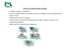 Técnica de Higienização de Mãos
• Umedecer as mãos e os antebraços
• Lavar com sabonete líquido (anti- séptico), neste caso, massagear as mãos e antebraços pelo
menos 1 minuto;
• Enxaguar bem as mãos e antebraços
• Secar as mãos com papel toalha descartável não reciclado, ar quente ou qualquer outro
procedimento apropriado;
• Aplicar alcool 70%, deixando secar naturalmente;
 