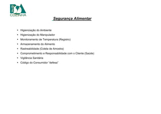 utas, legumes e hortaliças deve m Segurança Alimentar
• Higienização do Ambiente
• Higienização do Manipulador
• Monitoramento de Temperatura (Registro)
• Armazenamento do Alimento
• Rastreabilidade (Coleta de Amostra)
• Comprometimento e Responsabilidade com o Cliente (Saúde)
• Vigilância Sanitária
• Código do Consumidor “defesa”
 